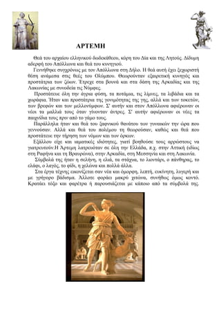ΑΡΤΕΜΗ
   Θεά του αρχαίου ελληνικού δωδεκάθεου, κόρη του Δία και της Λητούς. Δίδυμη
αδερφή του Απόλλωνα και θεά του κυνηγιού.
   Γεννήθηκε συγχρόνως με τον Απόλλωνα στη Δήλο. Η θεά αυτή έχει ξεχωριστή
θέση ανάμεσα στις θεές του Ολύμπου. Θεωρούνταν εξαιρετική κυνηγός και
προστάτρια των ζώων. Έτρεχε στα βουνά και στα δάση της Αρκαδίας και της
Λακωνίας με συνοδεία τις Νύμφες.
   Προστάτευε όλη την άγρια φύση, τα ποτάμια, τις λίμνες, τα λιβάδια και τα
χωράφια. Ήταν και προστάτρια της γονιμότητας της γης, αλλά και των τοκετών,
των βρεφών και των μελλονύμφων. Σ' αυτήν και στον Απόλλωνα αφιέρωναν οι
νέοι τα μαλλιά τους όταν γίνονταν άντρες. Σ' αυτήν αφιέρωναν οι νέες τα
παιχνίδια τους πριν από το γάμο τους.
   Παράλληλα ήταν και θεά του ξαφνικού θανάτου των γυναικών την ώρα που
γεννούσαν. Αλλά και θεά του πολέμου τη θεωρούσαν, καθώς και θεά που
προστάτευε την τήρηση των νόμων και των όρκων.
   Εξάλλου είχε και ιαματικές ιδιότητες, γιατί βοηθούσε τους αρρώστους να
γιατρευτούν.Η Άρτεμη λατρευόταν σε όλη την Ελλάδα, π.χ. στην Αττική (ιδίως
στη Ραφήνα και τη Βραυρώνα), στην Αρκαδία, στη Μεσσηνία και στη Λακωνία.
    Σύμβολά της ήταν η σελήνη, η ελιά, τα στάχυα, το λιοντάρι, ο πάνθηρας, το
ελάφι, ο λαγός, το φίδι, η χελώνα και πολλά άλλα.
    Στα έργα τέχνης εικονίζεται σαν νέα και όμορφη, λεπτή, ευκίνητη, λυγερή και
με γρήγορο βάδισμα. Άλλοτε φοράει μακρύ χιτώνα, συνήθως όμως κοντό.
Κρατάει τόξο και φαρέτρα ή παρουσιάζεται με κάποιο από τα σύμβολά της.
 