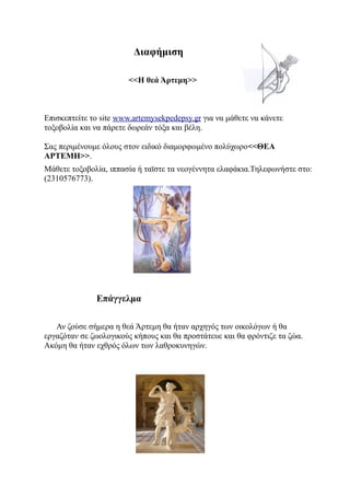 Διαφήμιση

                        <<Η θεά Άρτεμη>>



Επισκεπτείτε το site www.artemysekpedepsy.gr για να μάθετε να κάνετε
τοξοβολία και να πάρετε δωρεάν τόξα και βέλη.

Σας περιμένουμε όλους στον ειδικό διαμορφωμένο πολύχωρο<<ΘΕΑ
ΑΡΤΕΜΗ>>.
Μάθετε τοξοβολία, ιππασία ή ταϊστε τα νεογέννητα ελαφάκια.Τηλεφωνήστε στο:
(2310576773).




              Επάγγελμα

   Αν ζούσε σήμερα η θεά Άρτεμη θα ήταν αρχηγός των οικολόγων ή θα
εργαζόταν σε ζωολογικούς κήπους και θα προστάτευε και θα φρόντιζε τα ζώα.
Ακόμη θα ήταν εχθρός όλων των λαθροκυνηγών.
 