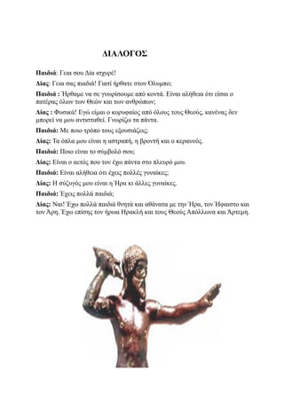 ΔΙΑΛΟΓΟΣ

Παιδιά: Γεια σου Δία ισχυρέ!
Δίας: Γεια σας πιαδιά! Γιατί ήρθατε στον Όλυμπο;
Παιδιά : Ήρθαμε να σε γνωρίσουμε από κοντά. Είναι αλήθεια ότι είσαι ο
πατέρας όλων των Θεών και των ανθρώπων;
Δίας : Φυσικά! Εγώ είμαι ο κορυφαίος από όλους τους Θεούς, κανένας δεν
μπορεί να μου αντισταθεί. Γνωρίζω τα πάντα.
Παιδιά: Με ποιο τρόπο τους εξουσιάζεις;
Δίας: Τα όπλα μου είναι η αστραπή, η βροντή και ο κεραυνός.
Παιδιά: Ποιο είναι το σύμβολό σου;
Δίας: Είναι ο αετός που τον έχω πάντα στο πλευρό μου.
Παιδιά: Είναι αλήθεια ότι έχεις πολλές γυναίκες;
Δίας: Η σύζυγός μου είναι η Ήρα κι άλλες γυναίκες.
Παιδιά: Έχεις πολλά παιδιά;
Δίας: Ναι! Έχω πολλά παιδιά θνητά και αθάνατα με την Ήρα, τον Ήφαιστο και
τον Άρη. Έχω επίσης τον ήρωα Ηρακλή και τους Θεούς Απόλλωνα και Άρτεμη.
 