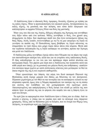 Ο ΑΠΟΛΛΩΝΑΣ

   Ο Απόλλωνας ήταν ο ιδανικός θεός, όμορφος, δυνατός, έξυπνος με αγάπη για
τις καλές τέχνες. Ήταν η προσωποποίηση του ηλιακού φωτός. Αντιπροσώπευε τις
καλές τέχνες, τη μουσική και την ποίηση, που τόσο πολύ λάτρεψαν και
καλλιέργησαν οι αρχαίοι Έλληνες.Ήταν και θεός της μαντικής
 Ήταν γιος του Δία και της Λητώς, δίδυμος αδερφός της Άρτεμης και γεννήθηκε
στη Δήλο κάτω από ένα φοίνικα. Μόλις γεννήθηκε ο θεός, ένα χρυσό φως
πλημμύρισε τη Δήλο. Σαν παράνομο παιδί του Δία έγινε αντικείμενο ζήλιας της
θεάς Ήρας. Αυτή, λοιπόν, συνεννοήθηκε με τη Γη να μην επιτρέψει τη Λητώ να
γεννήσει τα παιδιά της. Ο Ποσειδώνας όμως βοήθησε τη Λητώ κάνοντας να
σταματήσει το νησί Δήλος που μέχρι τώρα έπλεε πάνω στα κύματα. Μετά από
την τεράστια ταλαιπωρία της η Λητώ κατάφερε να γεννήσει, πρώτα την Άρτεμη
και μετά τον Απόλλωνα.
 Ο Απόλλωνας μόλις γεννήθηκε έτρεξε πάνω στον Όλυμπο για να πάρει την ευχή
του παντοδύναμου πατέρα του, αλλά και για να γνωρίσει τους υπόλοιπους θεούς.
Ο Δίας καλοδέχτηκε το γιο του και του πρόσφερε πάρα πολλά πλούσια και
πανέμορφα δώρα. Του χάρισε μια λύρα που ο Απόλλωνας την αγαπούσε πολύ και
κάθε φορά που έπαιζε, με τη μουσική του μάγευε θεούς και ανθρώπους· επιπλέον
ένα πανώριο άρμα ζεμένο με εφτά ολόλευκους κύκνους που μετέφεραν το θεό σε
όποιο σημείο της γης ή του ουρανού επιθυμούσε.
    Όταν ερωτεύτηκε την Δάφνη, την κόρη του θεού ποταμού Πηνειού της
Θεσσαλίας αυτή έτρεχε μακριά στο δάσος μη θέλοντας να τον παντρευτεί.
Πέρασαν μερόνυχτα με τον Θεό να την κυνηγάει και να καταφέρνει τελικά να την
πλησιάσει αρκετά, όμως τότε η Νύμφη παρακάλεσε τον πατέρα της να τη σώσει
και εκείνος την λυπήθηκε κα την μεταμόρφωσε στο ομώνυμο φυτό.
Απογοητευμένος και απαρηγόρητος ο θεός έκοψε ένα κλαδί με φύλλα της που
κάποτε ήταν τα μαλλιά της και το φόρεσε στο κεφάλι του και η Δάφνη έγινε το
ιερό του δέντρο.
 Τα ιερά ζώα τα αφιερωμένα στον Απόλλωνα ήταν ο λύκος και το ελάφι. Από τα
πουλιά ο κύκνος, ο γύπας και το κοράκι που από το πέταγμά τους έπαιρναν
χρησμούς. Τέλος, από τα θαλάσσια ζώα το δελφίνι, που το όνομά του θύμιζε τους
Δελφούς, το κυριότερο ιερό του Απόλλωνα.
 