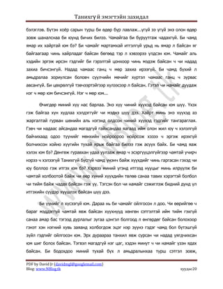 Танихгү й эмэгтэйн захидал

бэлэглэв. Бүтэн хоѐр сарын турш би өдөр бүр лавлаж...үгүй ээ үгүй энэ олон өдөр
зовж шаналснаа би юунд бичих билээ. Чамайгаа би буруутгаж чадахгүй. Би чамд
ямар их хайртай юм бэ? Би чамайг мартамхай итгэлгүй урьд нь ямар л байсан яг
байгаагаар чинь хайрладаг байсан бөгөөд тэр л хэвээрээ үлдсэн юм. Чамайг аль
хэдийн эргэж ирсэн гэдгийг би гэрэлтэй цонхоор чинь мэдэж байсан ч чи надад
захиа бичсэнгүй. Надад чамаас ганц ч мөр захиа ирээгүй. Би чамд бүхий л
амьдралаа зориулсан боловч сүүлчийн мөчийг хүртэл чамаас ганц ч зурвас
авсангүй. Би цөхрөлгүй тэвчээртэйгээр хүлээсээр л байсан. Гэтэл чи намайг дуудаж
нэг ч мөр юм бичсэнгүй. Нэг ч мөр юм...

      Өчигдөр миний хүү нас барлаа. Энэ хүү чиний хүүхэд байсан юм шүү. Үхэх
гэж байгаа хүн худлаа хэлдэггүйг чи мэднэ шүү дээ. Хайрт минь энэ хүүхэд аз
жаргалтай гурван шөнийн аль нэгэнд олдсон чиний хүүхэд гэдгийг тангараглая.
Гэвч чи надаас айсандаа магадгүй гайхсандаа яагаад ийм олон жил юу ч хэлэлгүй
байчихаад одоо түүнийг мөнхийн нойроороо нойрсож хэзээ ч эргэж ирэхгүй
болчихсон хойно хүүгийн тухай ярьж байгаа билээ гэж асуух байх. Би чамд яаж
хэлэх юм бэ? Дөнгөж гуравхан удаа уулзаж ямар ч эсэргүүцэлгүйгээр чамтай учирч
нэрээ ч хэлээгүй Танихгүй бүсгүй чамд үнэнч байж хүүхдийг чинь гаргасан гэхэд чи
юу боллоо гэж итгэх юм бэ? Хэрвээ миний үгэнд итгээд нууцыг минь илрүүлж би
чамтай холбоотой байж чи өөр хүний хүүхдийн төлөө санаа тавих хэрэгтэй болбол
чи тийм байж чадах байсан гэж үү. Тэгсэн бол чи намайг сэжиглэж бидний дунд үл
итгэхийн сүүдэр хүүшлэх байсан шүү дээ.

      Би үүнийг л хүсээгүй юм. Дараа нь би чамайг ойлгосон л доо. Чи өөрийгөө ч
бараг мэддэггүй чамтай явж байсан хүүхнүүд хөнгөн сэтгэлтэй ийм тийм гэхгүй
санаа амар бас тэгээд дурлалыг зугаа цэнгэл болгоод л өнгөрдөг байсан болохоор
гэнэт хэн нэгний хувь заяанд холбогдож эцэг нэр зүүнэ гэдэг чамд бол бүтэшгүй
зүйл гэдгийг ойлгосон юм. Эрх дураараа танхил явж сурсан чи надад уягдчихсан
юм шиг болох байсан. Тэгвэл магадгүй нэг цаг, хэдэн минут ч чи намайг үзэн ядах
байсан. Би бодохдоо миний тухай бүх л амьдралынхаа турш сэтгэл зовж,

PDF by David Jr (davidmgl@googlemail.com)
Blog: www.NBlog.tk                                                      хуудас20
 