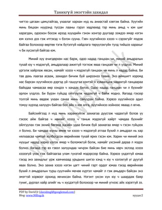 Танихгү й эмэгтэйн захидал

чигтээ цагаан цамцтайгаа, ухаалаг хархан нүд нь аниастай хэвтэж байна. Хүүгийн
минь бяцхан нүүрэнд туссан лааны гэрэл хөдлөхөд тэр минь амьд ч юм шиг
харагдан, одоохон босож ирээд хүүхдийн гэнэн хонгор дуугаар ээждээ ямар нэгэн
юм хэлнэ дээ гэж итгэхэд ч бэлэн сууна. Гэвч хүүгийнхээ хэзээ ч сэрэхгүйг мэдэж
байгаа болохоор өөртөө тэгж бүтэлгүй найдлага төрүүлэхгүйн тулд тийшээ харахыг
ч би хүсэхгүй байгаа юм.

      Миний хүү өчигдөрхөн нас барж, одоо надад ганцхан чи, миний амьдралын
тухай юу ч мэдэхгүй, амьдралаар ажиггүй тоглож яваа ганцхан чи л үлдлээ. Миний
үргэлж хайрлаж явсан, намайг хэзээ ч мэдэхгүй ганцхан чи минь л надад байна. Би
тав дахь лаагаа асааж, захидал бичиж буй ширээнээ тавив. Энэ аймшигт хоромд
нас барсан хүүгийнхээ дэргэд уй гашуугаа хэнтэй ч хуваалцаж чадахгүй ганцаараа
байхдаа чамаасаа өөр хэндээ ч хандах билээ. Одоо надад ганцхан чи л бүхнийг
орлон үлдлээ. Би бүрэн гүйцэд ойлгуулж чадахгүй ч байж мэднэ. Яагаад гэхээр
толгой минь өвдөж ухаан санаа минь самууран байна. Хэрвээ хүүгийнхээ адил
томуу хүрээд халуурч байгаа бол айх ч юм алга, хүүгийнхээ хойноос яваад л өгнө.

      Байсхийгээд л нүд минь харанхуйлж захиагаа дуусгаж чадахгүй болов уу
гэхээс айж байгаа ч намайг хэзээ ч таньж мэдэхгүй хайрт чамдаа бүхнийг
ойлгуулах гэж эхний бөгөөд эцсийн удаа бичиж буй захиагаа ямар ч гэсэн гүйцээх
л болно. Би чамдаа юуны өмнө чи хэзээ ч мэдээгүй атлаа бүхий л амьдрал нь хар
нялхаасаа чамтай холбогдсон өөрийнхөө тухай ярих гэсэн юм. Харин чи миний энэ
нууцыг надад хариу хэлэх ямар ч боломжгүй болж, намайг үхсэний дараа л мэдэх
болно. Яагаад тэр вэ гэвэл халуундаа чичрэн байсан бие минь хөрч эхлээд хэзээ
хэзээгүй үхэх гэж байгаагаа улам гүнзгий мэдэрсээр байна. Хэрвээ үхдэггүй юмаа
гэхэд энэ захидлыг урж хаячихаад урьдынх шигээ хэнд ч юу ч хэлэхгүй үг дуугүй
явах болно. Энэ захиа хэзээ нэгэн цагт чиний гарт ордог юмаа гэхэд өөрийнхөө
бүхий л амьдралын турш сүүлчийн мөчөө хүртэл чамайг л гэж амьдарч байсан энэ
эмэгтэй хорвоог орхиод явчихсан байна. Нэгэнт үхсэн хүн юу ч шаардаж баяр
гуниг, дурлал хайр алийг нь ч хүсдэггүй болохоор чи миний үгнээс айх хэрэггүй ээ.

PDF by David Jr (davidmgl@googlemail.com)
Blog: www.NBlog.tk                                                        хуудас2
 