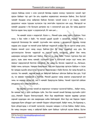 Танихгү й эмэгтэйн захидал

сэрүүн байхад хэзээ ч олж үзэхгүй бөгөөд хэрвээ энэхүү гэрээслэл чиний гарт
орсон байвал тэр цагт би аль хэдийнэ хорвоогоос явчихсан байна. Энэ бүсгүй
чамайг бусдаас илүү хайрлаж байсан боловч чиний хэзээ ч үл мэдэх, чиний
дуудлагыг насан туршаа хүлээсэн тэр эмэгтэйн гэрээслэл юм шүү. Магадгүй чи
намайг дуудлаа ч би булшин дотроос юу ч сонсохгүй шүү дээ. Би чамд дурсгал
болгон ядаж ганц зураг ч үлдээсэнгүй. Яг чам шиг...

      Чи намайг хэзээ ч мэдэхгүй. Хэзээ ч... Миний хувь заяа тийм л байсан. Үхэл
минь ч бас тийм л байг. Чи миний царай зүсийг ч санахгүй. Нэрийг минь ч
мэдэхгүй болохоор би чамайг сүүлчийн мөч ирэхэд ч дуудахгүй. Яагаад гэхээр
надаас алс суудаг чи миний үхэж байгааг мэдэхгүй учраас би их сэтгэл амар үхнэ.
Хэрвээ миний үхэл чамд хэцүү байгаа бол би үхэж чадахгүй шүү дээ. Би
үргэлжлүүлэн бичиж чадахгүй нь...толгой минь хүндрээд, хамаг бие минь
шархиран халуурч байх шиг байна. Хэвтсэн нь дээр байх. Тэгвэл түргэхэн бүх юм
дуусч, хувь заяа минь намайг сүүлчийн удаа ч болтугай энэрч хүүг минь авч
явахыг харуулахгүй болгож магадгүй...Би цааш нь бичиж чадахгүй нь...Хагацъя.
Хайрт минь хагацъя. Чамдаа баярлалаа. Бүх юм буруугаар эргэсэн байсан ч гэсэн
би чамдаа эцсийн амьсгалаа тасартал баярласаар л байх болно. Би чамд бүгдий нь
хэллээ. Чи намайг, өөртөө ямар их хайртай байсныг ойлгож байгаа биз дээ. Үгүй
ээ, чи зөвхөн тааварлаж л байгаа. Миний дурлал чамд зовлон учруулаагүй юм
чинь чи надаар дутахгүй, энэ л намайг баярлуулж байна. Чиний гэрэлтэй сайхан
амьдралд юу ч өөрчлөгдөхгүй...

      Би өөрийн үхлээр чиний аз жаргалыг гутаахыг хүсэхгүй байна... Хайрт минь,
би чамаас нэг л зүйл залбиран гуйя. Энэ бол миний эхний бөгөөд сүүлчийн гуйлт
шүү...Намайг бодож биелүүлээрэй. Жил бүр өөрийнхөө төрсөн өдрөөр цагаан
сарнай худалдан авч хөх ваарандаа хийж байгаарай. Жил бүр нас барсан төрөл
садандаа буян үйлддэг шиг намайг бодож гүйцээгээрэй. Хайрт минь, би бурханд ч,
буян үйлдэгчдэд ч итгэхийг хүсэхгүй, ганцхан чамдаа л итгэж байна. Хайрт минь,
би чамд ганцхан чамд л хайртай байж хамт байхыг туйлгүй хүсэж байна. Бүтэн

PDF by David Jr (davidmgl@googlemail.com)
Blog: www.NBlog.tk                                                      хуудас32
 