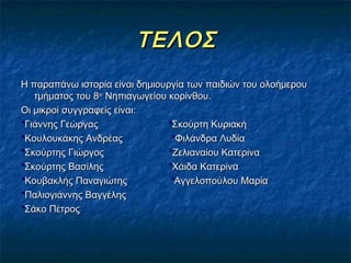 ΤΕΛΟΣ
Η παραπάνω ιστορία είναι δημιουργία των παιδιών του ολοήμερου
   τμήματος του 8ου Νηπιαγωγείου κορίνθου.
Οι μικροί συγγραφείς είναι:
*Γιάννης Γεώργας                 *Σκούρτη Κυριακή
*Κουλουκάκης Ανδρέας              *Φιλάνδρα Λυδία
*Σκούρτης Γιώργος                *Ζελιαναίου Κατερίνα
*Σκούρτης Βασίλης                *Χάιδα Κατερίνα
*Κουβακλής Παναγιώτης             *Αγγελοπούλου Μαρία
*Παλιογιάννης Βαγγέλης
*Σάκο Πέτρος
 