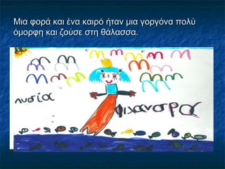 Μια φορά και ένα καιρό ήταν μια γοργόνα πολύ
όμορφη και ζούσε στη θάλασσα.
 