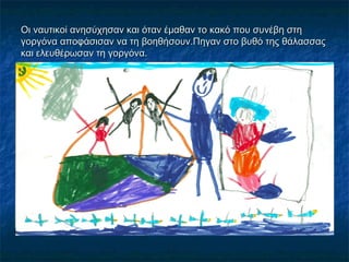 Οι ναυτικοί ανησύχησαν και όταν έμαθαν το κακό που συνέβη στη
γοργόνα αποφάσισαν να τη βοηθήσουν.Πηγαν στο βυθό της θάλασσας
και ελευθέρωσαν τη γοργόνα.
 