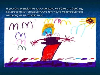 Η γοργόνα ευχαρίστησε τους ναυτικούς και έζησε στο βυθό της
θάλασσας πολύ ευτυχισμένη.Απο τότε πάντα προστατεύει τους
ναυτικούς και τα καράβια τους.
 