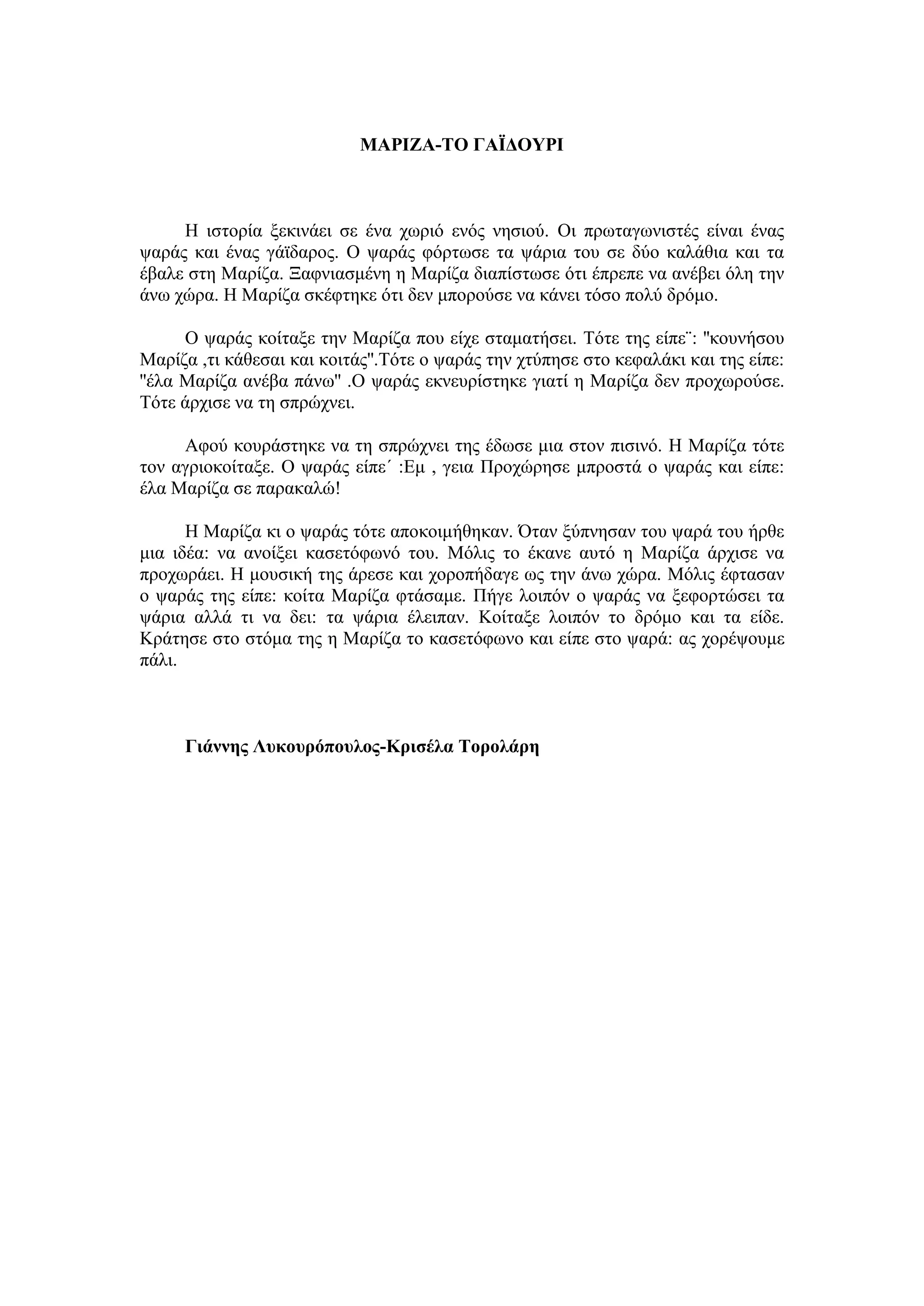 ΜΑΡΘΖΑ-ΣΟ ΓΑΪΔΟΤΡΘ



     Ζ ηζηνξία μεθηλάεη ζε έλα ρσξηό ελόο λεζηνύ. Οη πξσηαγσληζηέο είλαη έλαο
ςαξάο θαη έλαο γάτδαξνο. Ο ςαξάο θόξησζε ηα ςάξηα ηνπ ζε δύν θαιάζηα θαη ηα
έβαιε ζηε Μαξίδα. Ξαθληαζκέλε ε Μαξίδα δηαπίζησζε όηη έπξεπε λα αλέβεη όιε ηελ
άλσ ρώξα. Ζ Μαξίδα ζθέθηεθε όηη δελ κπνξνύζε λα θάλεη ηόζν πνιύ δξόκν.

      Ο ςαξάο θνίηαμε ηελ Μαξίδα πνπ είρε ζηακαηήζεη. Σόηε ηεο είπε¨: ''θνπλήζνπ
Μαξίδα ,ηη θάζεζαη θαη θνηηάο''.Tόηε ν ςαξάο ηελ ρηύπεζε ζην θεθαιάθη θαη ηεο είπε:
''έια Μαξίδα αλέβα πάλσ'' .Ο ςαξάο εθλεπξίζηεθε γηαηί ε Μαξίδα δελ πξνρσξνύζε.
Σόηε άξρηζε λα ηε ζπξώρλεη.

     Αθνύ θνπξάζηεθε λα ηε ζπξώρλεη ηεο έδσζε κηα ζηνλ πηζηλό. Ζ Μαξίδα ηόηε
ηνλ αγξηνθνίηαμε. Ο ςαξάο είπε΄ :Δκ , γεηα Πξνρώξεζε κπξνζηά ν ςαξάο θαη είπε:
έια Μαξίδα ζε παξαθαιώ!

      Ζ Μαξίδα θη ν ςαξάο ηόηε απνθνηκήζεθαλ. Όηαλ μύπλεζαλ ηνπ ςαξά ηνπ ήξζε
κηα ηδέα: λα αλνίμεη θαζεηόθσλό ηνπ. Μόιηο ην έθαλε απηό ε Μαξίδα άξρηζε λα
πξνρσξάεη. Ζ κνπζηθή ηεο άξεζε θαη ρνξνπήδαγε σο ηελ άλσ ρώξα. Μόιηο έθηαζαλ
o ςαξάο ηεο είπε: θνίηα Μαξίδα θηάζακε. Πήγε ινηπόλ ν ςαξάο λα μεθνξηώζεη ηα
ςάξηα αιιά ηη λα δεη: ηα ςάξηα έιεηπαλ. Κνίηαμε ινηπόλ ην δξόκν θαη ηα είδε.
Κξάηεζε ζην ζηόκα ηεο ε Μαξίδα ην θαζεηόθσλν θαη είπε ζην ςαξά: αο ρνξέςνπκε
πάιη.



     Γηάλλεο Λπθνπξόπνπινο-Κξηζέια Σνξνιάξε
 