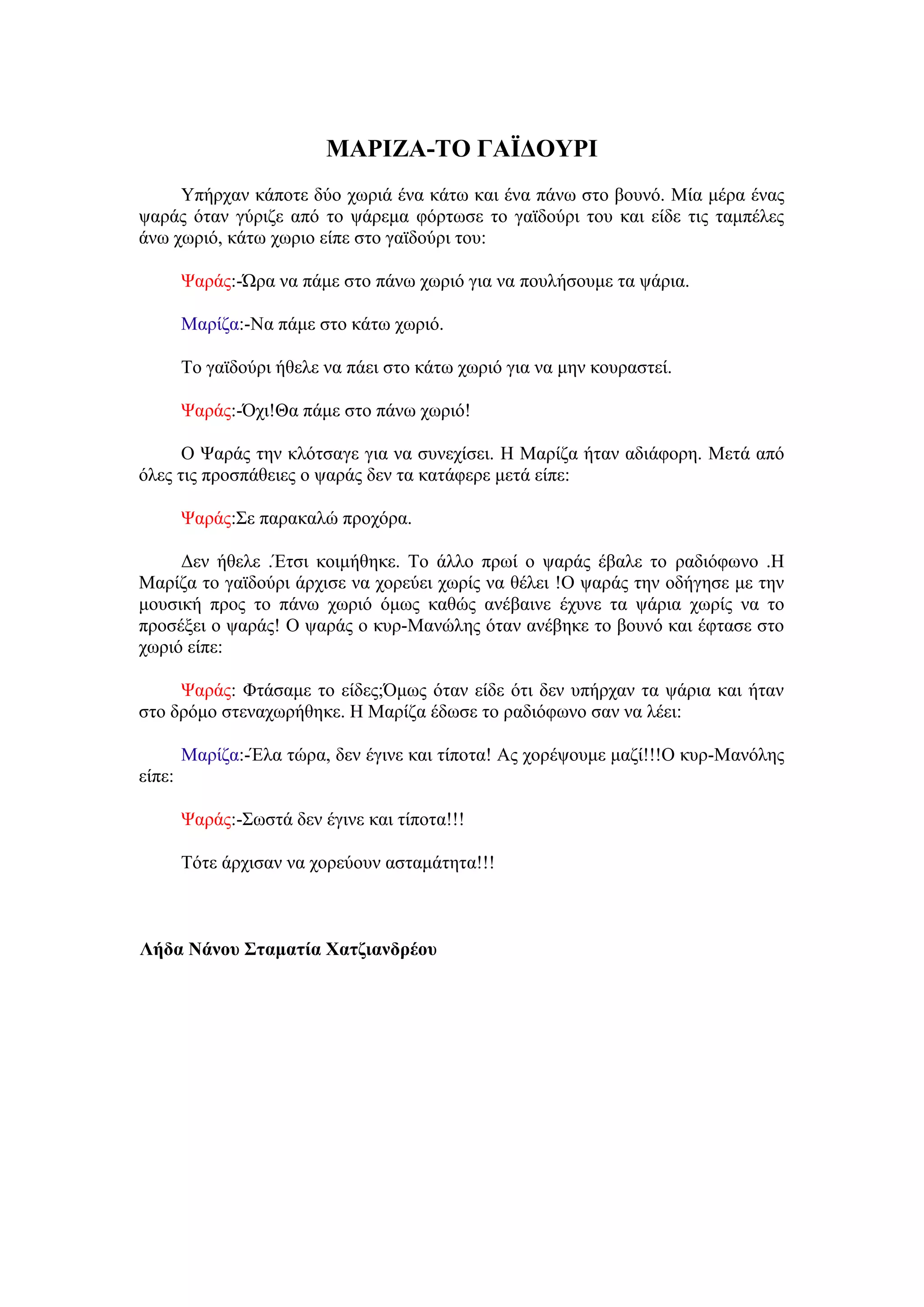 ΜΑΡΘΖΑ-ΣΟ ΓΑΪΔΟΤΡΘ
     Τπήξραλ θάπνηε δύν ρσξηά έλα θάησ θαη έλα πάλσ ζην βνπλό. Μία κέξα έλαο
ςαξάο όηαλ γύξηδε από ην ςάξεκα θόξησζε ην γατδνύξη ηνπ θαη είδε ηηο ηακπέιεο
άλσ ρσξηό, θάησ ρσξην είπε ζην γατδνύξη ηνπ:

        Φαξάο:-Ώξα λα πάκε ζην πάλσ ρσξηό γηα λα πνπιήζνπκε ηα ςάξηα.

        Μαξίδα:-Να πάκε ζην θάησ ρσξηό.

        Σν γατδνύξη ήζειε λα πάεη ζην θάησ ρσξηό γηα λα κελ θνπξαζηεί.

        Φαξάο:-Όρη!Θα πάκε ζην πάλσ ρσξηό!

      Ο Φαξάο ηελ θιόηζαγε γηα λα ζπλερίζεη. Ζ Μαξίδα ήηαλ αδηάθνξε. Μεηά από
όιεο ηηο πξνζπάζεηεο ν ςαξάο δελ ηα θαηάθεξε κεηά είπε:

        Φαξάο:΢ε παξαθαιώ πξνρόξα.

     Γελ ήζειε .Έηζη θνηκήζεθε. Σν άιιν πξσί ν ςαξάο έβαιε ην ξαδηόθσλν .Ζ
Μαξίδα ην γατδνύξη άξρηζε λα ρνξεύεη ρσξίο λα ζέιεη !Ο ςαξάο ηελ νδήγεζε κε ηελ
κνπζηθή πξνο ην πάλσ ρσξηό όκσο θαζώο αλέβαηλε έρπλε ηα ςάξηα ρσξίο λα ην
πξνζέμεη ν ςαξάο! Ο ςαξάο ν θπξ-Μαλώιεο όηαλ αλέβεθε ην βνπλό θαη έθηαζε ζην
ρσξηό είπε:

     Φαξάο: Φηάζακε ην είδεο;Όκσο όηαλ είδε όηη δελ ππήξραλ ηα ςάξηα θαη ήηαλ
ζην δξόκν ζηελαρσξήζεθε. Ζ Μαξίδα έδσζε ην ξαδηόθσλν ζαλ λα ιέεη:

        Μαξίδα:-Έια ηώξα, δελ έγηλε θαη ηίπνηα! Αο ρνξέςνπκε καδί!!!Ο θπξ-Μαλόιεο
είπε:

        Φαξάο:-΢σζηά δελ έγηλε θαη ηίπνηα!!!

        Σόηε άξρηζαλ λα ρνξεύνπλ αζηακάηεηα!!!



Λήδα Νάλνπ ΢ηακαηία Υαηδηαλδξένπ
 
