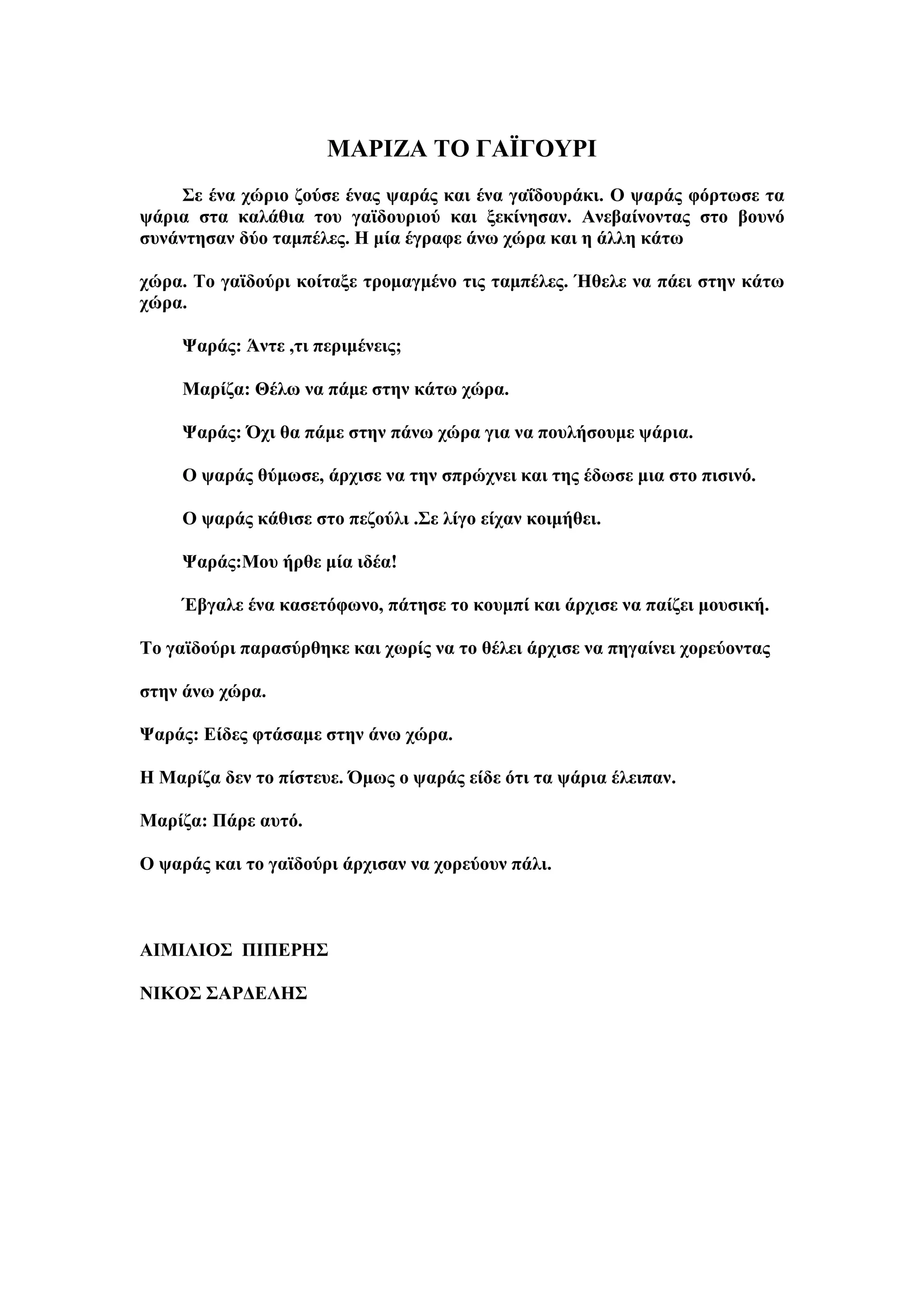 ΜΑΡΘΖΑ ΣΟ ΓΑΪΓΟΤΡΘ
    ΢ε έλα ρώξην δνύζε έλαο ςαξάο θαη έλα γαΐδνπξάθη. Ο ςαξάο θόξησζε ηα
ςάξηα ζηα θαιάζηα ηνπ γατδνπξηνύ θαη μεθίλεζαλ. Αλεβαίλνληαο ζην βνπλό
ζπλάληεζαλ δύν ηακπέιεο. Η κία έγξαθε άλσ ρώξα θαη ε άιιε θάησ

ρώξα. Σν γατδνύξη θνίηαμε ηξνκαγκέλν ηηο ηακπέιεο. Ήζειε λα πάεη ζηελ θάησ
ρώξα.

     Φαξάο: Άληε ,ηη πεξηκέλεηο;

     Μαξίδα: Θέισ λα πάκε ζηελ θάησ ρώξα.

     Φαξάο: Όρη ζα πάκε ζηελ πάλσ ρώξα γηα λα πνπιήζνπκε ςάξηα.

     Ο ςαξάο ζύκσζε, άξρηζε λα ηελ ζπξώρλεη θαη ηεο έδσζε κηα ζην πηζηλό.

     O ςαξάο θάζηζε ζην πεδνύιη .΢ε ιίγν είραλ θνηκήζεη.

     Φαξάο:Μνπ ήξζε κία ηδέα!

     Έβγαιε έλα θαζεηόθσλν, πάηεζε ην θνπκπί θαη άξρηζε λα παίδεη κνπζηθή.

Σν γατδνύξη παξαζύξζεθε θαη ρσξίο λα ην ζέιεη άξρηζε λα πεγαίλεη ρνξεύνληαο

ζηελ άλσ ρώξα.

Φαξάο: Είδεο θηάζακε ζηελ άλσ ρώξα.

Η Μαξίδα δελ ην πίζηεπε. Όκσο ν ςαξάο είδε όηη ηα ςάξηα έιεηπαλ.

Μαξίδα: Πάξε απηό.

Ο ςαξάο θαη ην γατδνύξη άξρηζαλ λα ρνξεύνπλ πάιη.



ΑΘΜΘΛΘΟ΢ ΠΘΠΕΡΗ΢

ΝΘΚΟ΢ ΢ΑΡΔΕΛΗ΢
 