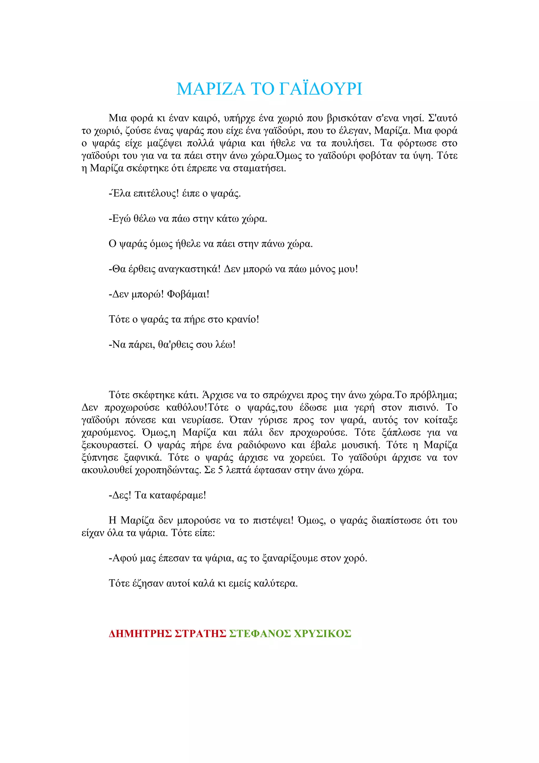 ΜΑΡΗΕΑ ΣΟ ΓΑΨΓΟΤΡΗ
      Μηα θνξά θη έλαλ θαηξό, ππήξρε έλα ρσξηό πνπ βξηζθόηαλ ζ'ελα λεζί. ΢'απηό
ην ρσξηό, δνύζε έλαο ςαξάο πνπ είρε έλα γατδνύξη, πνπ ην έιεγαλ, Μαξίδα. Μηα θνξά
ν ςαξάο είρε καδέςεη πνιιά ςάξηα θαη ήζειε λα ηα πνπιήζεη. Σα θόξησζε ζην
γατδνύξη ηνπ γηα λα ηα πάεη ζηελ άλσ ρώξα.Όκσο ην γατδνύξη θνβόηαλ ηα ύςε. Σόηε
ε Μαξίδα ζθέθηεθε όηη έπξεπε λα ζηακαηήζεη.

     -Έια επηηέινπο! έηπε ν ςαξάο.

     -Δγώ ζέισ λα πάσ ζηελ θάησ ρώξα.

     Ο ςαξάο όκσο ήζειε λα πάεη ζηελ πάλσ ρώξα.

     -Θα έξζεηο αλαγθαζηεθά! Γελ κπνξώ λα πάσ κόλνο κνπ!

     -Γελ κπνξώ! Φνβάκαη!

     Σόηε ν ςαξάο ηα πήξε ζην θξαλίν!

     -Να πάξεη, ζα'ξζεηο ζνπ ιέσ!



      Σόηε ζθέθηεθε θάηη. Άξρηζε λα ην ζπξώρλεη πξνο ηελ άλσ ρώξα.Σν πξόβιεκα;
Γελ πξνρσξνύζε θαζόινπ!Σόηε o ςαξάο,ηνπ έδσζε κηα γεξή ζηνλ πηζηλό. Σν
γατδνύξη πόλεζε θαη λεπξίαζε. Όηαλ γύξηζε πξνο ηνλ ςαξά, απηόο ηνλ θνίηαμε
ραξνύκελνο. Όκσο,ε Μαξίδα θαη πάιη δελ πξνρσξνύζε. Σόηε μάπισζε γηα λα
μεθνπξαζηεί. Ο ςαξάο πήξε έλα ξαδηόθσλν θαη έβαιε κνπζηθή. Σόηε ε Μαξίδα
μύπλεζε μαθληθά. Σόηε ν ςαξάο άξρηζε λα ρνξεύεη. Σν γατδνύξη άξρηζε λα ηνλ
αθνπινπζεί ρνξνπεδώληαο. ΢ε 5 ιεπηά έθηαζαλ ζηελ άλσ ρώξα.

     -Γεο! Σα θαηαθέξακε!

      Ζ Μαξίδα δελ κπνξνύζε λα ην πηζηέςεη! Όκσο, ν ςαξάο δηαπίζησζε όηη ηνπ
είραλ όια ηα ςάξηα. Σόηε είπε:

     -Αθνύ καο έπεζαλ ηα ςάξηα, αο ην μαλαξίμνπκε ζηνλ ρνξό.

     Σόηε έδεζαλ απηνί θαιά θη εκείο θαιύηεξα.



     ΔΗΜΗΣΡΗ΢ ΢ΣΡΑΣΗ΢ ΢ΣΕΦΑΝΟ΢ ΥΡΤ΢ΘΚΟ΢
 