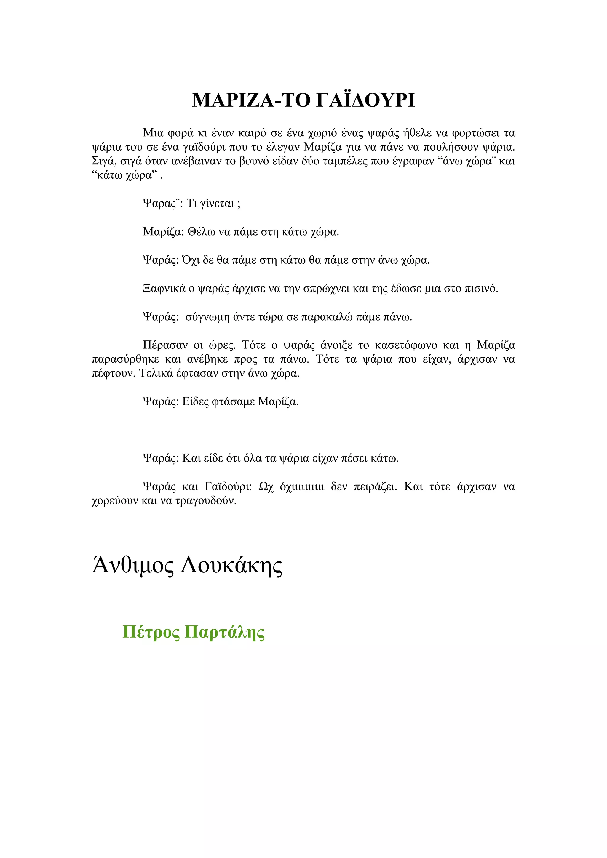 ΜΑΡΘΖΑ-ΣΟ ΓΑΪΔΟΤΡΘ
          Μηα θνξά θη έλαλ θαηξό ζε έλα ρσξηό έλαο ςαξάο ήζειε λα θνξηώζεη ηα
ςάξηα ηνπ ζε έλα γατδνύξη πνπ ην έιεγαλ Μαξίδα γηα λα πάλε λα πνπιήζνπλ ςάξηα.
΢ηγά, ζηγά όηαλ αλέβαηλαλ ην βνπλό είδαλ δύν ηακπέιεο πνπ έγξαθαλ “άλσ ρώξα¨ θαη
“θάησ ρώξα” .

         Φαξαο¨: Ση γίλεηαη ;

         Μαξίδα: Θέισ λα πάκε ζηε θάησ ρώξα.

         Φαξάο: Όρη δε ζα πάκε ζηε θάησ ζα πάκε ζηελ άλσ ρώξα.

         Ξαθληθά ν ςαξάο άξρηζε λα ηελ ζπξώρλεη θαη ηεο έδσζε κηα ζην πηζηλό.

         Φαξάο: ζύγλσκε άληε ηώξα ζε παξαθαιώ πάκε πάλσ.

          Πέξαζαλ νη ώξεο. Σόηε ν ςαξάο άλνημε ην θαζεηόθσλν θαη ε Μαξίδα
παξαζύξζεθε θαη αλέβεθε πξνο ηα πάλσ. Σόηε ηα ςάξηα πνπ είραλ, άξρηζαλ λα
πέθηνπλ. Σειηθά έθηαζαλ ζηελ άλσ ρώξα.

         Φαξάο: Δίδεο θηάζακε Μαξίδα.



         Φαξάο: Καη είδε όηη όια ηα ςάξηα είραλ πέζεη θάησ.

         Φαξάο θαη Γατδνύξη: Χρ όρηηηηηηηηηη δελ πεηξάδεη. Καη ηόηε άξρηζαλ λα
ρνξεύνπλ θαη λα ηξαγνπδνύλ.




Άλζηκνο Λνπθάθεο

     Πέηξνο Παξηάιεο
 