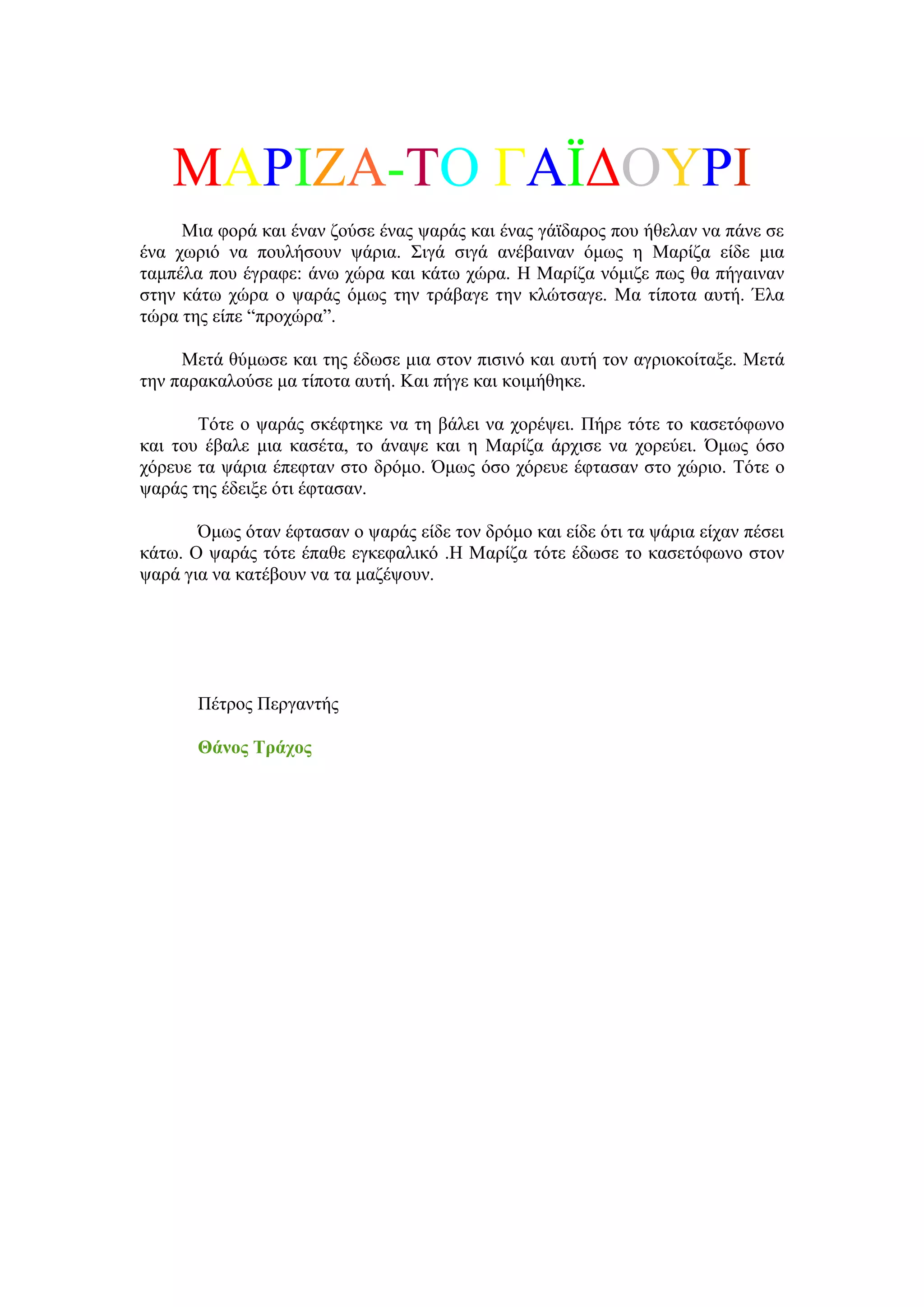 ΜΑΡΗΕΑ-ΣΟ ΓΑΨΓΟΤΡΗ
     Μηα θνξά θαη έλαλ δνύζε έλαο ςαξάο θαη έλαο γάτδαξνο πνπ ήζειαλ λα πάλε ζε
έλα ρσξηό λα πνπιήζνπλ ςάξηα. ΢ηγά ζηγά αλέβαηλαλ όκσο ε Μαξίδα είδε κηα
ηακπέια πνπ έγξαθε: άλσ ρώξα θαη θάησ ρώξα. Ζ Μαξίδα λόκηδε πσο ζα πήγαηλαλ
ζηελ θάησ ρώξα ν ςαξάο όκσο ηελ ηξάβαγε ηελ θιώηζαγε. Μα ηίπνηα απηή. Έια
ηώξα ηεο είπε “πξνρώξα”.

     Μεηά ζύκσζε θαη ηεο έδσζε κηα ζηνλ πηζηλό θαη απηή ηνλ αγξηνθνίηαμε. Μεηά
ηελ παξαθαινύζε κα ηίπνηα απηή. Καη πήγε θαη θνηκήζεθε.

       Σόηε ν ςαξάο ζθέθηεθε λα ηε βάιεη λα ρνξέςεη. Πήξε ηόηε ην θαζεηόθσλν
θαη ηνπ έβαιε κηα θαζέηα, ην άλαςε θαη ε Μαξίδα άξρηζε λα ρνξεύεη. Όκσο όζν
ρόξεπε ηα ςάξηα έπεθηαλ ζην δξόκν. Όκσο όζν ρόξεπε έθηαζαλ ζην ρώξην. Σόηε ν
ςαξάο ηεο έδεημε όηη έθηαζαλ.

       Όκσο όηαλ έθηαζαλ ν ςαξάο είδε ηνλ δξόκν θαη είδε όηη ηα ςάξηα είραλ πέζεη
θάησ. Ο ςαξάο ηόηε έπαζε εγθεθαιηθό .Ζ Μαξίδα ηόηε έδσζε ην θαζεηόθσλν ζηνλ
ςαξά γηα λα θαηέβνπλ λα ηα καδέςνπλ.




       Πέηξνο Πεξγαληήο

       Θάλνο Σξάρνο
 