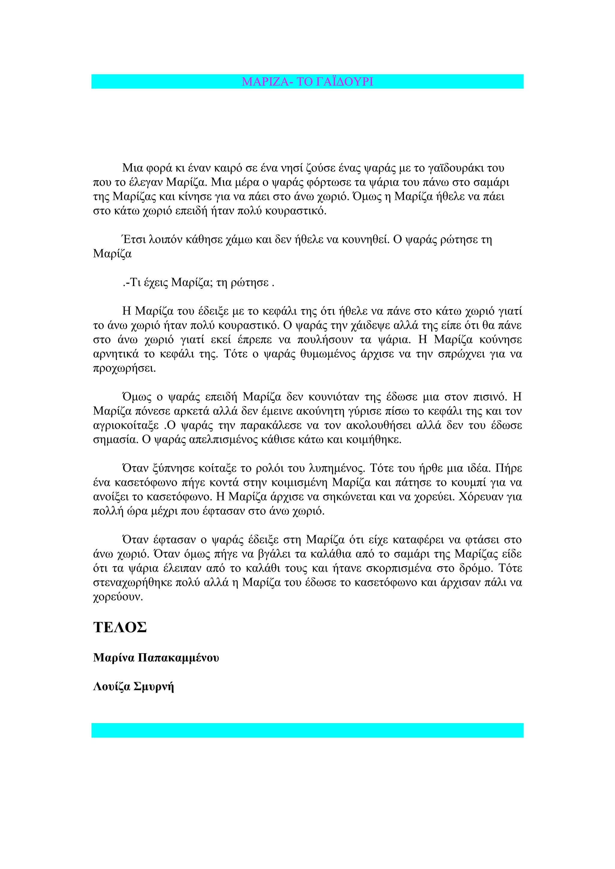 ΜΑΡΗΕΑ- ΣΟ ΓΑΨΓΟΤΡΗ




     Μηα θνξά θη έλαλ θαηξό ζε έλα λεζί δνύζε έλαο ςαξάο κε ην γατδνπξάθη ηνπ
πνπ ην έιεγαλ Μαξίδα. Μηα κέξα ν ςαξάο θόξησζε ηα ςάξηα ηνπ πάλσ ζην ζακάξη
ηεο Μαξίδαο θαη θίλεζε γηα λα πάεη ζην άλσ ρσξηό. Όκσο ε Μαξίδα ήζειε λα πάεη
ζην θάησ ρσξηό επεηδή ήηαλ πνιύ θνπξαζηηθό.

    Έηζη ινηπόλ θάζεζε ράκσ θαη δελ ήζειε λα θνπλεζεί. Ο ςαξάο ξώηεζε ηε
Μαξίδα

     .-Ση έρεηο Μαξίδα; ηε ξώηεζε .

     Ζ Μαξίδα ηνπ έδεημε κε ην θεθάιη ηεο όηη ήζειε λα πάλε ζην θάησ ρσξηό γηαηί
ην άλσ ρσξηό ήηαλ πνιύ θνπξαζηηθό. Ο ςαξάο ηελ ράηδεςε αιιά ηεο είπε όηη ζα πάλε
ζην άλσ ρσξηό γηαηί εθεί έπξεπε λα πνπιήζνπλ ηα ςάξηα. Ζ Μαξίδα θνύλεζε
αξλεηηθά ην θεθάιη ηεο. Σόηε ν ςαξάο ζπκσκέλνο άξρηζε λα ηελ ζπξώρλεη γηα λα
πξνρσξήζεη.

     Όκσο ν ςαξάο επεηδή Μαξίδα δελ θνπληόηαλ ηεο έδσζε κηα ζηνλ πηζηλό. Ζ
Μαξίδα πόλεζε αξθεηά αιιά δελ έκεηλε αθνύλεηε γύξηζε πίζσ ην θεθάιη ηεο θαη ηνλ
αγξηνθνίηαμε .Ο ςαξάο ηελ παξαθάιεζε λα ηνλ αθνινπζήζεη αιιά δελ ηνπ έδσζε
ζεκαζία. Ο ςαξάο απειπηζκέλνο θάζηζε θάησ θαη θνηκήζεθε.

     Όηαλ μύπλεζε θνίηαμε ην ξνιόη ηνπ ιππεκέλνο. Σόηε ηνπ ήξζε κηα ηδέα. Πήξε
έλα θαζεηόθσλν πήγε θνληά ζηελ θνηκηζκέλε Μαξίδα θαη πάηεζε ην θνπκπί γηα λα
αλνίμεη ην θαζεηόθσλν. Ζ Μαξίδα άξρηζε λα ζεθώλεηαη θαη λα ρνξεύεη. Υόξεπαλ γηα
πνιιή ώξα κέρξη πνπ έθηαζαλ ζην άλσ ρσξηό.

      Όηαλ έθηαζαλ ν ςαξάο έδεημε ζηε Μαξίδα όηη είρε θαηαθέξεη λα θηάζεη ζην
άλσ ρσξηό. Όηαλ όκσο πήγε λα βγάιεη ηα θαιάζηα από ην ζακάξη ηεο Μαξίδαο είδε
όηη ηα ςάξηα έιεηπαλ από ην θαιάζη ηνπο θαη ήηαλε ζθνξπηζκέλα ζην δξόκν. Σόηε
ζηελαρσξήζεθε πνιύ αιιά ε Μαξίδα ηνπ έδσζε ην θαζεηόθσλν θαη άξρηζαλ πάιη λα
ρνξεύνπλ.

ΣΕΛΟ΢
Μαξίλα Παπαθακκέλνπ

Λνπίδα ΢κπξλή
 