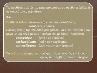 Τισ προκζςεισ αυτζσ τισ χρθςιμοποιοφμε ςε ςφνκετεσ λζξεισ ι
ςε ςτερεότυπεσ εκφράςεισ
π.χ.
Σφνθετεσ λέξεισ: επικοινωνία, εμπειρία, εκπαίδευςθ,
                 κατάλογοσ, ζπαινοσ
Πολλζσ λζξεισ τθσ γλώςςασ μασ μπορεί να είναι ςφνκετεσ όχι
μόνο με μία αλλά με δφο – ακόμα και με τρεισ – προκζςεισ
      υπεκφεφγω         (υπό + εκ + φεφγω)
      επεξεργάηομαι (επί + εκ + εργάηομαι)
      αντεπεξζρχομαι (αντί + επί + εκ + ζρχομαι)

Στερεότυπεσ εκφράςεισ: προ Χριςτοφ, εκ γενετισ, επί ίςοισ
                       όροισ, δια τθσ βίασ, άνευ αποδοχών
 