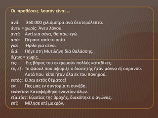 Οι προθέςεισ λοιπόν είναι …

ανά: 360.000 χιλιόμετρα ανά δευτερόλεπτο.
άνευ = χωρίσ: Άνευ λόγου.
αντί: Αντί για ςζνα, κα πάω εγώ.
από: Πζραςε από το ςπίτι.
για:     Ήρκα για ςζνα.
διά: Πιγε ςτθ Μυτιλινθ διά καλάςςθσ.
δίχωσ = χωρίσ.
εισ:     Εισ βάροσ του εκκρεμοφν πολλζσ καταδίκεσ.
εκ, εξ: Το φάουλ που ςφφριξε ο διαιτθτισ ιταν μάννα εξ ουρανοφ.
        Αυτά που είπε ιταν όλα εκ του πονθροφ.
εκτόσ: Είςαι εκτόσ κζματοσ!
εν:     Πεσ μασ εν ςυντομία τι ςυνζβθ.
εναντίον: Καταφζρκθκε εναντίον όλων.
εξαιτίασ: Εξαιτίασ τθσ βροχισ, διακόπθκε ο αγώνασ.
επί: Μίλθςε επί μακρόν.
 