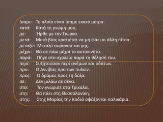ίςαμε: Το πλοίο είναι ίςαμε εκατό μζτρα.
κατά: Κατά τθ γνώμθ μου,
με:     Ήρκε με τον Γιώργο.
μετά: Μετά βίασ κρατιζται να μθ φάει κι άλλθ πίτςα.
μεταξφ: Μεταξφ ουρανοφ και γθσ.
μζχρι: Θα ςε πάω μζχρι το αυτοκίνθτο.
παρά: Πιγε ςτο ςχολείο παρά τθ κζλθςι του.
περί: Συηθτοφςαν περί ανζμων και υδάτων.
προ: Ο Αννίβασ προ των πυλών.
προσ: Ο δρόμοσ προσ τθ δόξα.
ςε:    Δεν μιλάω ςε ςζνα.
ςτα:    Τον γνώριςε ςτα Τρίκαλα.
ςτη:   Θα πάει ςτθ Θεςςαλονίκθ.
ςτθσ: Στθσ Μαρίασ τθν ποδιά ςφάηονται παλικάρια.
 