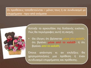 Οι προκζςεισ τοποκετοφνται – μόνεσ τουσ ι ςε ςυνδυαςμό με
επιρριματα - πριν από ονόματα



               Κοίταξε το αρκουδάκι τθσ διπλανισ εικόνασ.
               Πώσ κα περιζγραφεσ αυτι τθ ςκθνι;

               • Θα ζλεγεσ ότι βρίςκεται μζςα ςτο καλάθι,
                 ότι βγαίνει μζςα από το καλάθι, ι ότι
                 βγαίνει από το καλάθι;

               Όποια απάντθςθ κι αν επιλζξεισ κα
               χρθςιμοποιιςεισ μια πρόκεςθ ι ζναν
               ςυνδυαςμό επιρριματοσ και πρόκεςθσ.
 