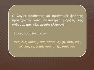 Οι λόγιεσ προκζςεισ και προκετικζσ φράςεισ
προζρχονται από παλιότερεσ μορφζσ τθσ
γλώςςασ μασ (βλ. αρχαία ελλθνικά)

Τζτοιεσ προκζςεισ είναι :

 ανά, διά, κατά, μετά, παρά, αμφί, αντί, εισ ,
    εκ, επί, εν, περί, προ, υπζρ, υπό, ςυν
 