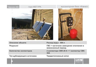 Чернов.обл.         гора МЕГУРА                  высокогорная база «Ковчег»




 Описание объекта                 Расход воды: 500 л
 Результат                        ГВС + частичное замещение отопления в
                                  межсезонный период
 Количество коллекторов           2 коллектора CBK-20 A + 1 коллектор СВК-
                                  30А
 Тип дублирующего источника       Твердотопливный котел
 