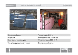 Киев и обл.         ПЕРЕЯСЛАВ-ХМЕЛЬНИЦКИЙ                        общежитие




 Описание объекта                    Расход воды:2000 л
 Результат                           экономия на ГВС 75% в год
 Количество коллекторов              12 коллекторов CBK-30 A

 Тип дублирующего источника          Электрический котел



                                                                       21
 