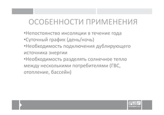 ОСОБЕННОСТИ ПРИМЕНЕНИЯ
•Непостоянство инсоляции в течение года
•Суточный график (день/ночь)
•Необходимость подключения дублирующего
источника энергии
•Необходимость разделять солнечное тепло
между несколькими потребителями (ГВС,
отопление, бассейн)
 