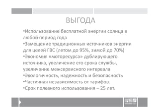 ВЫГОДА
•Использование бесплатной энергии солнца в
любой период года
•Замещение традиционных источников энергии
для целей ГВС (летом до 95%, зимой до 70%)
•Экономия «моторесурса» дублирующего
источника, увеличение его срока службы,
увеличение межсервисного интервала
•Экологичность, надежность и безопасность
•Частичная независимость от тарифов.
•Срок полезного использования – 25 лет.
 