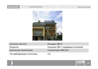 Львовск.обл.        ГЛИННАВАРИЯ                               частный дом




 Описание объекта                 Площадь 300 м2
 Результат                        Сезонное ГВС + поддержка отопления
 Количество коллекторов           3 коллектора CBK-30 A

 Тип дублирующего источника       Газ



                                                                       34
 