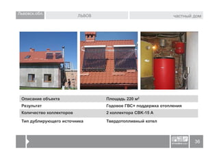 Львовск.обл.              ЛЬВОВ                               частный дом




 Описание объекта                 Площадь 220 м2
 Результат                        Годовое ГВС+ поддержка отопления
 Количество коллекторов           2 коллектора CBK-15 A

 Тип дублирующего источника       Твердотопливный котел



                                                                      36
 