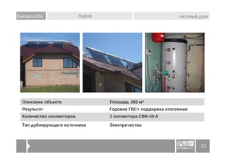 Львовск.обл.               ЛЬВОВ                               частный дом




  Описание объекта                 Площадь 280 м2
  Результат                        Годовое ГВС+ поддержка отопления
  Количество коллекторов           3 коллектора CBK-30 A

  Тип дублирующего источника       Электричество



                                                                       37
 