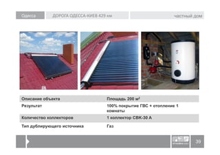 Одесса       ДОРОГА ОДЕССА-КИЕВ 429 км                          частный дом




Описание объекта                   Площадь 200 м2
Результат                          100% покрытие ГВС + отопление 1
                                   комнаты
Количество коллекторов             1 коллектор CBK-30 A

Тип дублирующего источника         Газ


                                                                        39
 