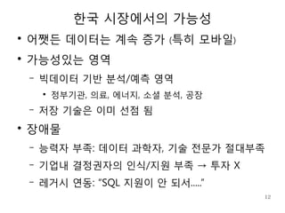 한국 시장에서의 가능성
●
    어쨋든 데이터는 계속 증가 (특히 모바일)
●
    가능성있는 영역
    –   빅데이터 기반 분석/예측 영역
        ●
            정부기관, 의료, 에너지, 소셜 분석, 공장
    –   저장 기술은 이미 선점 됨
●
    장애물
    –   능력자 부족: 데이터 과학자, 기술 전문가 절대부족
    –   기업내 결정권자의 인식/지원 부족 → 투자 X
    –   레거시 연동: “SQL 지원이 안 되서.....”
                                       12
 