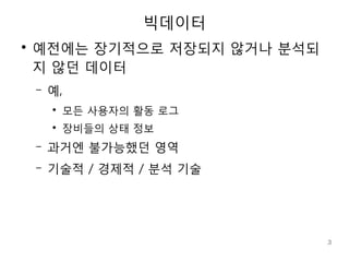 빅데이터
●
    예전에는 장기적으로 저장되지 않거나 분석되
    지 않던 데이터
    –   예,
        ●
            모든 사용자의 활동 로그
        ●
            장비들의 상태 정보
    –   과거엔 불가능했던 영역
    –   기술적 / 경제적 / 분석 기술




                              3
 