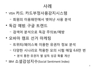 사례
●
    VISA      카드: 카드부정사용강지시스템
    –   회원의 이용패턴에서 벗어난 사용 분석
●
    독감 예방, 구글 트렌드
    –   검색어 분석으로 독감 주의보/예방
●
    오바마 캠프 선거 마케팅
    –   트위터/페이스북 이용한 유권자 정보 분석
    –   다양한 시나리오 적용한 모의 시험 매일 6.6만 번
          ●
              분석 통한 유권자 별 설득 성공 확률 계산
●
    IBM    소셜감성지수(Social Sentiment Index)
                                            8
 