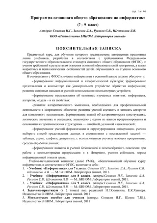 стр. 1 из 46

     Программа основного общего образования по информатике
                                     (7 – 9 класс)
           Авторы: Семакин И.Г., Залогова Л.А., Русаков С.В., Шестакова Л.В.
                  ООО «Издательство БИНОМ. Лаборатория знаний»


                      ПОЯСНИТЕЛЬНАЯ ЗАПИСКА
   Предметный курс, для обучения которому предназначена завершенная предметная
линия учебников, разработан в соответствии с требованиями Федерального
государственного образовательного стандарта основного общего образования (ФГОС), с
учетом требований к результатам освоения основной образовательной программы, а также
возрастных и психологических особенностей детей, обучающихся на ступени основного
общего образования.
   В соответствии с ФГОС изучение информатики в основной школе должно обеспечить:
      - формирование информационной и алгоритмической культуры; формирование
представления о компьютере как универсальном устройстве обработки информации;
развитие основных навыков и умений использования компьютерных устройств;
      - формирование представления об основных изучаемых понятиях: информация,
алгоритм, модель – и их свойствах;
      - развитие алгоритмического мышления, необходимого для профессиональной
деятельности в современном обществе; развитие умений составить и записать алгоритм
для конкретного исполнителя; формирование знаний об алгоритмических конструкциях,
логических значениях и операциях; знакомство с одним из языков программирования и
основными алгоритмическими структурами — линейной, условной и циклической;
      - формирование умений формализации и структурирования информации, умения
выбирать способ представления данных в соответствии с поставленной задачей —
таблицы, схемы, графики, диаграммы, с использованием соответствующих программных
средств обработки данных;
      - формирование навыков и умений безопасного и целесообразного поведения при
работе с компьютерными программами и в Интернете, умения соблюдать нормы
информационной этики и права.
     Учебно-методический комплекс (далее УМК), обеспечивающий обучение курсу
информатики, в соответствии с ФГОС, включает в себя:
1. - Учебник «Информатика» для 7 класса. Семакин И.Г., Залогова Л.А., Русаков С.В.,
   Шестакова Л.В. — М.: БИНОМ. Лаборатория знаний, 2011.
2. - Учебник «Информатика» для 8 класса. Авторы:Семакин И.Г., Залогова Л.А.,
   Русаков С.В., Шестакова Л.В. — М.: БИНОМ. Лаборатория знаний, 2011.
3. - Учебник «Информатика» для 9 класса. Авторы:Семакин И.Г., Залогова Л.А.,
   Русаков С.В., Шестакова Л.В. — М.: БИНОМ. Лаборатория знаний, 2011.
4. Задачник-практикум (в 2 томах) под редакцией И.Г.Семакина, Е.К.Хеннера.
Издательство БИНОМ. Лаборатория знаний. 2011
5. Методическое пособие для учителя (авторы: Семакин И.Г., Шеина Т.Ю.).
Издательство БИНОМ. Лаборатория знаний, 2011
 