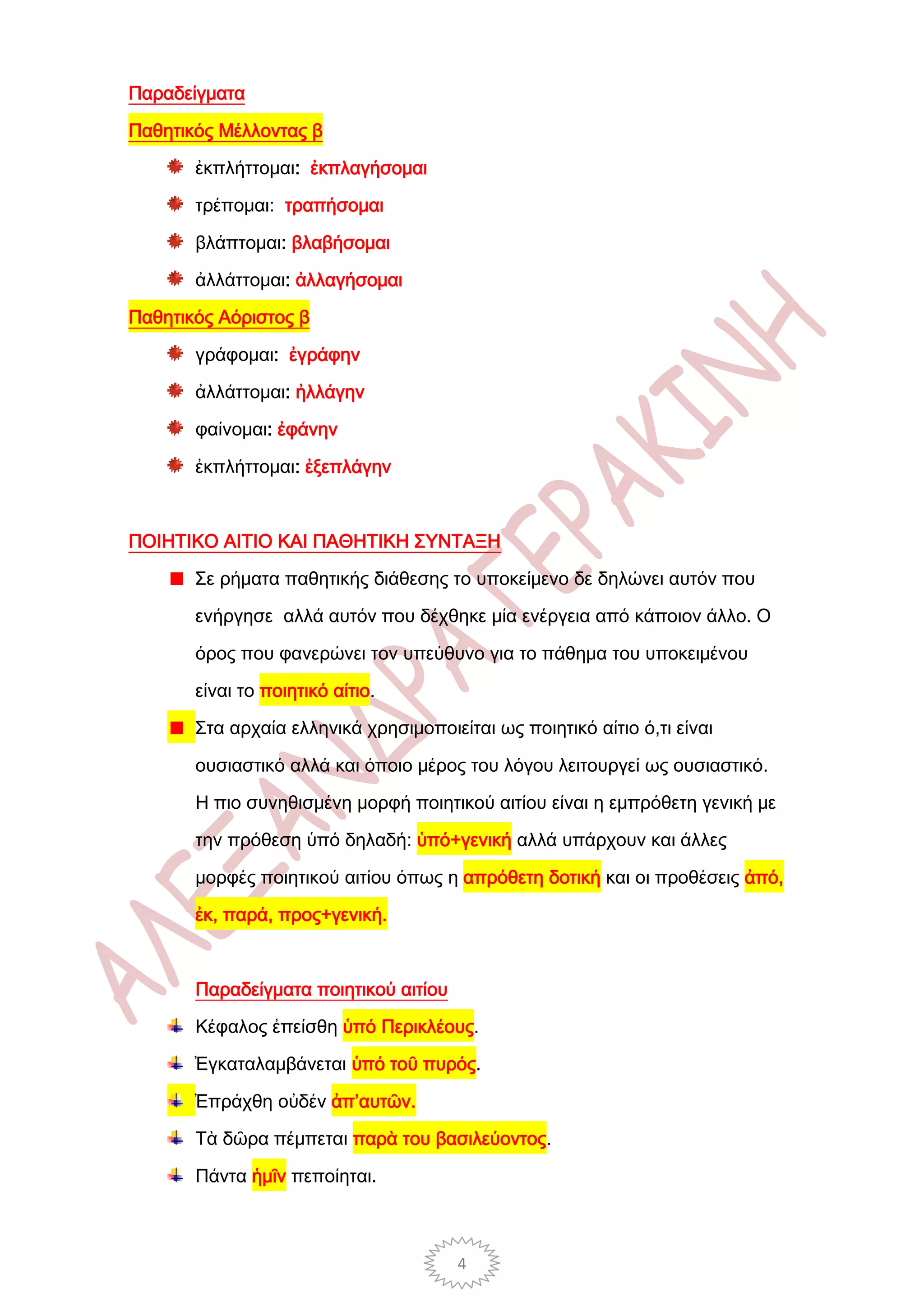 Παραδείγματα

Παθητικός Μέλλοντας β

       ἐκπλήττομαι: ἐκπλαγήσομαι

       τρέπομαι: τραπήσομαι

       βλάπτομαι: βλαβήσομαι

       ἀλλάττομαι: ἀλλαγήσομαι

Παθητικός Αόριστος β

       γράφομαι: ἐγράφην

       ἀλλάττομαι: ἠλλάγην

       φαίνομαι: ἐφάνην

       ἐκπλήττομαι: ἐξεπλάγην



ΠΟΙΗΤΙΚΟ ΑΙΤΙΟ ΚΑΙ ΠΑΘΗΤΙΚΗ ΣΥΝΤΑΞΗ

       Σε ρήματα παθητικής διάθεσης το υποκείμενο δε δηλώνει αυτόν που

       ενήργησε αλλά αυτόν που δέχθηκε μία ενέργεια από κάποιον άλλο. Ο

       όρος που φανερώνει τον υπεύθυνο για το πάθημα του υποκειμένου

       είναι το ποιητικό αίτιο.

       Στα αρχαία ελληνικά χρησιμοποιείται ως ποιητικό αίτιο ό,τι είναι

       ουσιαστικό αλλά και όποιο μέρος του λόγου λειτουργεί ως ουσιαστικό.

       Η πιο συνηθισμένη μορφή ποιητικού αιτίου είναι η εμπρόθετη γενική με

       την πρόθεση ὑπό δηλαδή: ὑπό+γενική αλλά υπάρχουν και άλλες

       μορφές ποιητικού αιτίου όπως η απρόθετη δοτική και οι προθέσεις ἀπό,

       ἐκ, παρά, προς+γενική.



       Παραδείγματα ποιητικού αιτίου

       Κέφαλος ἐπείσθη ὑπό Περικλέους.

       Ἐγκαταλαμβάνεται ὑπό τοῦ πυρός.

       Ἐπράχθη οὐδέν ἀπ’αυτῶν.

       Τὰ δῶρα πέμπεται παρὰ του βασιλεύοντος.

       Πάντα ἡμῖν πεποίηται.



                                       4
 