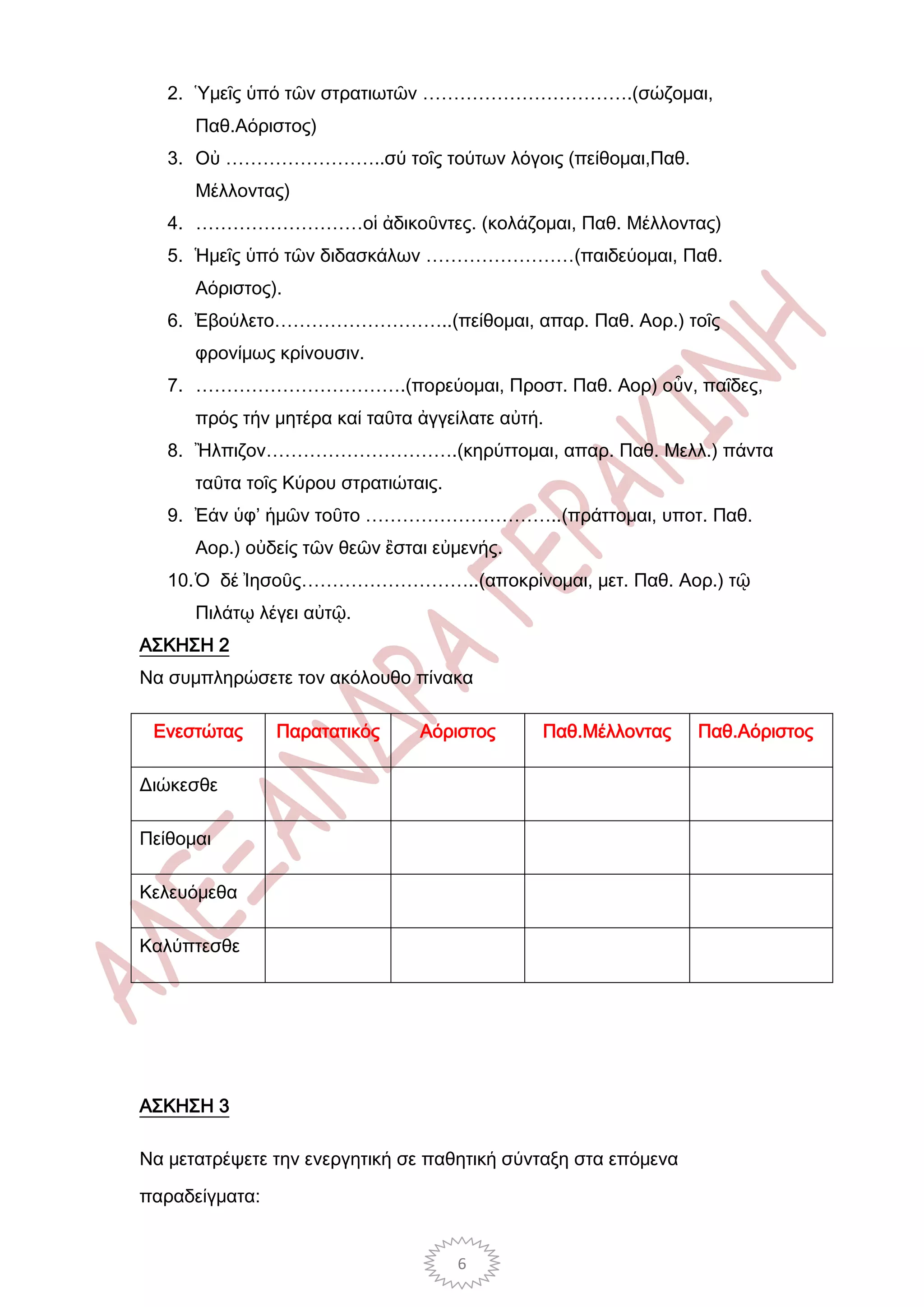 2. Ὑμεῖς ὑπό τῶν στρατιωτῶν …………………………….(σώζομαι,
      Παθ.Αόριστος)
   3. Οὐ ……………………..σύ τοῖς τούτων λόγοις (πείθομαι,Παθ.
      Μέλλοντας)
   4. ………………………οἱ ἀδικοῦντες. (κολάζομαι, Παθ. Μέλλοντας)
   5. Ἡμεῖς ὑπό τῶν διδασκάλων ……………………(παιδεύομαι, Παθ.
      Αόριστος).
   6. Ἐβούλετο………………………..(πείθομαι, απαρ. Παθ. Αορ.) τοῖς
      φρονίμως κρίνουσιν.
   7. …………………………….(πορεύομαι, Προστ. Παθ. Αορ) οὖν, παῖδες,
      πρός τήν μητέρα καί ταῦτα ἀγγείλατε αὐτή.
   8. Ἢλπιζον………………………….(κηρύττομαι, απαρ. Παθ. Μελλ.) πάντα
      ταῦτα τοῖς Κύρου στρατιώταις.
   9. Ἐάν ὑφ’ ἡμῶν τοῦτο …………………………..(πράττομαι, υποτ. Παθ.
      Αορ.) οὐδείς τῶν θεῶν ἒσται εὐμενής.
   10. Ὁ δέ Ἰησοῦς………………………..(αποκρίνομαι, μετ. Παθ. Αορ.) τῷ
      Πιλάτῳ λέγει αὐτῷ.
ΑΣΚΗΣΗ 2
Να συμπληρώσετε τον ακόλουθο πίνακα

 Ενεστώτας      Παρατατικός     Αόριστος      Παθ.Μέλλοντας     Παθ.Αόριστος

Διώκεσθε

Πείθομαι

Κελευόμεθα

Καλύπτεσθε




ΑΣΚΗΣΗ 3

Να μετατρέψετε την ενεργητική σε παθητική σύνταξη στα επόμενα

παραδείγματα:


                                      6
 