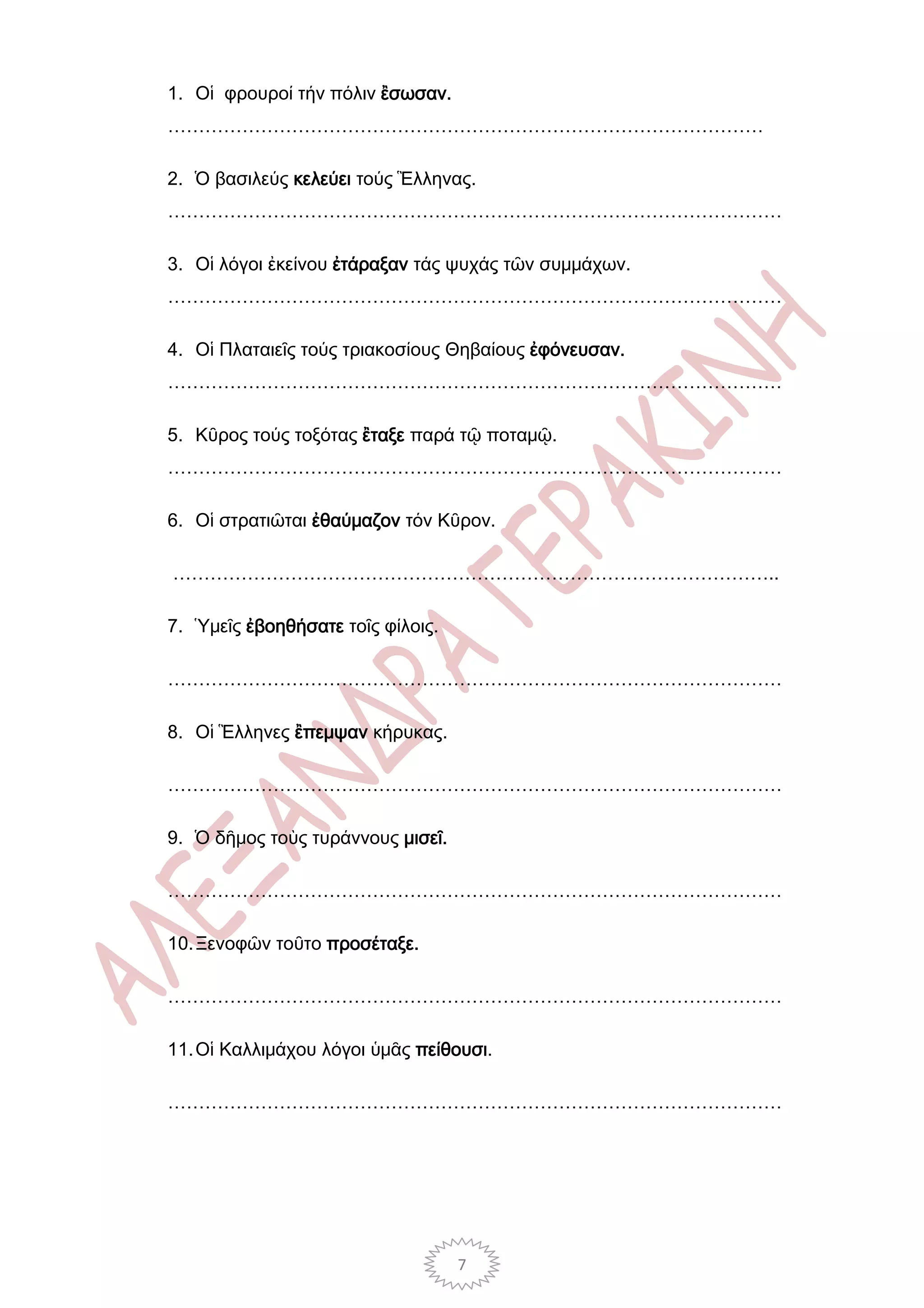 1. Οἱ φρουροί τήν πόλιν ἒσωσαν.
……………………………………………………………………………………

2. Ὁ βασιλεύς κελεύει τούς Ἓλληνας.
………………………………………………………………………………………

3. Οἱ λόγοι ἐκείνου ἐτάραξαν τάς ψυχάς τῶν συμμάχων.
………………………………………………………………………………………

4. Οἱ Πλαταιεῖς τούς τριακοσίους Θηβαίους ἐφόνευσαν.
………………………………………………………………………………………

5. Κῦρος τούς τοξότας ἒταξε παρά τῷ ποταμῷ.
………………………………………………………………………………………

6. Οἱ στρατιῶται ἐθαύμαζον τόν Κῦρον.

……………………………………………………………………………………..

7. Ὑμεῖς ἐβοηθήσατε τοῖς φίλοις.

………………………………………………………………………………………

8. Οἱ Ἓλληνες ἒπεμψαν κήρυκας.

………………………………………………………………………………………

9. Ὁ δῆμος τοὺς τυράννους μισεῖ.

………………………………………………………………………………………

10. Ξενοφῶν τοῦτο προσέταξε.

………………………………………………………………………………………

11. Οἱ Καλλιμάχου λόγοι ὑμᾶς πείθουσι.

………………………………………………………………………………………




                                   7
 