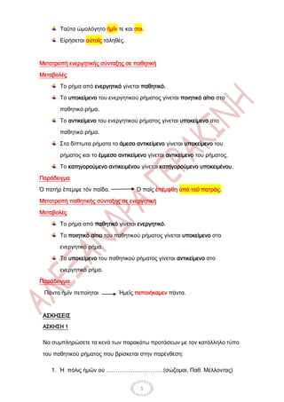 Ταῦτα ὡμολόγητο ἡμῖν τε και σοι.

       Εἰρήσεται αὐτοῖς τἀληθές.



Μετατροπή ενεργητικής σύνταξης σε παθητική

Μεταβολές

       Το ρήμα από ενεργητικό γίνεται παθητικό.

       Το υποκείμενο του ενεργητικού ρήματος γίνεται ποιητικό αίτιο στο

       παθητικό ρήμα.

       Το αντικείμενο του ενεργητικού ρήματος γίνεται υποκείμενο στο

       παθητικό ρήμα.

       Στα δίπτωτα ρήματα το άμεσο αντικείμενο γίνεται υποκείμενο του

       ρήματος και το έμμεσο αντικείμενο γίνεται αντικείμενο του ρήματος.

       Το κατηγορούμενο αντικειμένου γίνεται κατηγορούμενο υποκειμένου.

Παράδειγμα

Ὁ πατήρ ἒπεμψε τόν παῖδα.            Ὁ παῖς ἐπέμφθη ὑπό τοῦ πατρός.

Μετατροπή παθητικής σύνταξης σε ενεργητική

Μεταβολές

       Το ρήμα από παθητικό γίνεται ενεργητικό.

       Το ποιητικό αίτιο του παθητικού ρήματος γίνεται υποκείμενο στο

       ενεργητικό ρήμα.

       Το υποκείμενο του παθητικού ρήματος γίνεται αντικείμενο στο

       ενεργητικό ρήμα.

Παράδειγμα

 Πάντα ἡμῖν πεποίηται         Ἡμεῖς πεποιήκαμεν πάντα.



 ΑΣΚΗΣΕΙΣ
 ΑΣΚΗΣΗ 1


 Να συμπληρώσετε τα κενά των παρακάτω προτάσεων με τον κατάλληλο τύπο

 του παθητικού ρήματος που βρίσκεται στην παρένθεση:

    1. Ἡ πόλις ἡμῶν οὐ …………………………(σώζομαι, Παθ. Μέλλοντας)


                                      5
 
