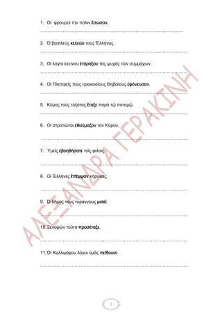 1. Οἱ φρουροί τήν πόλιν ἒσωσαν.
……………………………………………………………………………………

2. Ὁ βασιλεύς κελεύει τούς Ἓλληνας.
………………………………………………………………………………………

3. Οἱ λόγοι ἐκείνου ἐτάραξαν τάς ψυχάς τῶν συμμάχων.
………………………………………………………………………………………

4. Οἱ Πλαταιεῖς τούς τριακοσίους Θηβαίους ἐφόνευσαν.
………………………………………………………………………………………

5. Κῦρος τούς τοξότας ἒταξε παρά τῷ ποταμῷ.
………………………………………………………………………………………

6. Οἱ στρατιῶται ἐθαύμαζον τόν Κῦρον.

……………………………………………………………………………………..

7. Ὑμεῖς ἐβοηθήσατε τοῖς φίλοις.

………………………………………………………………………………………

8. Οἱ Ἓλληνες ἒπεμψαν κήρυκας.

………………………………………………………………………………………

9. Ὁ δῆμος τοὺς τυράννους μισεῖ.

………………………………………………………………………………………

10. Ξενοφῶν τοῦτο προσέταξε.

………………………………………………………………………………………

11. Οἱ Καλλιμάχου λόγοι ὑμᾶς πείθουσι.

………………………………………………………………………………………




                                   7
 
