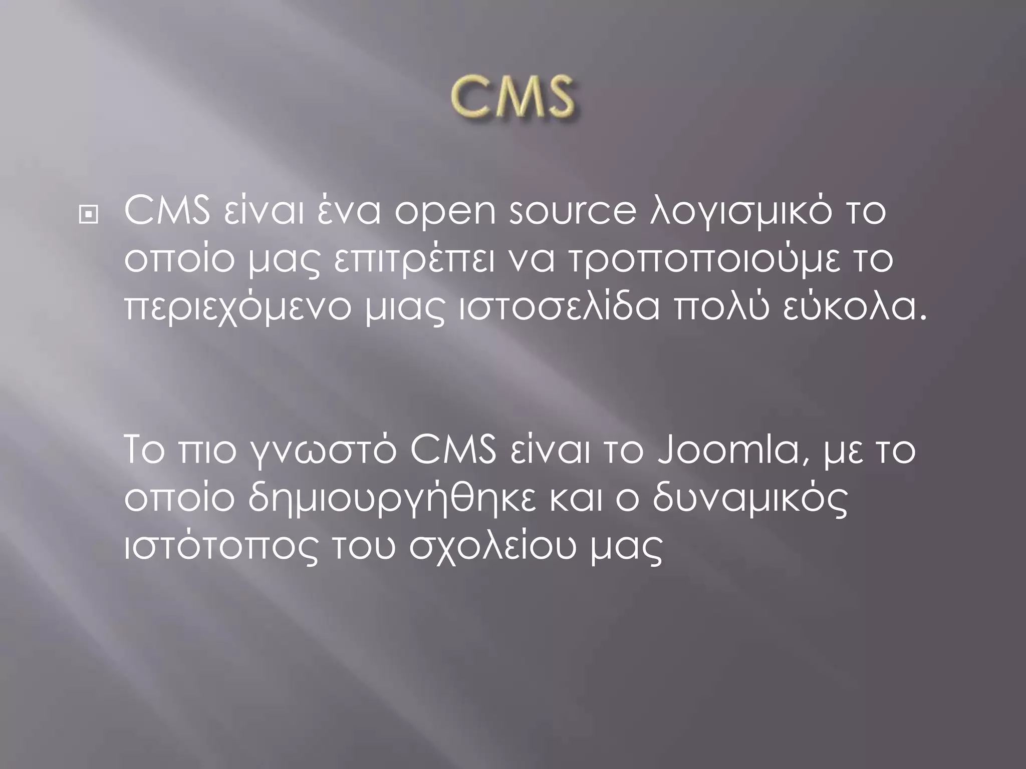    CMS είναι ένα open source λογισμικό το
    οποίο μας επιτρέπει να τροποποιούμε το
    περιεχόμενο μιας ιστοσελίδα πολύ εύκολα.


    Το πιο γνωστό CMS είναι το Joomla, με το
    οποίο δημιουργήθηκε και ο δυναμικός
    ιστότοπος του σχολείου μας
 