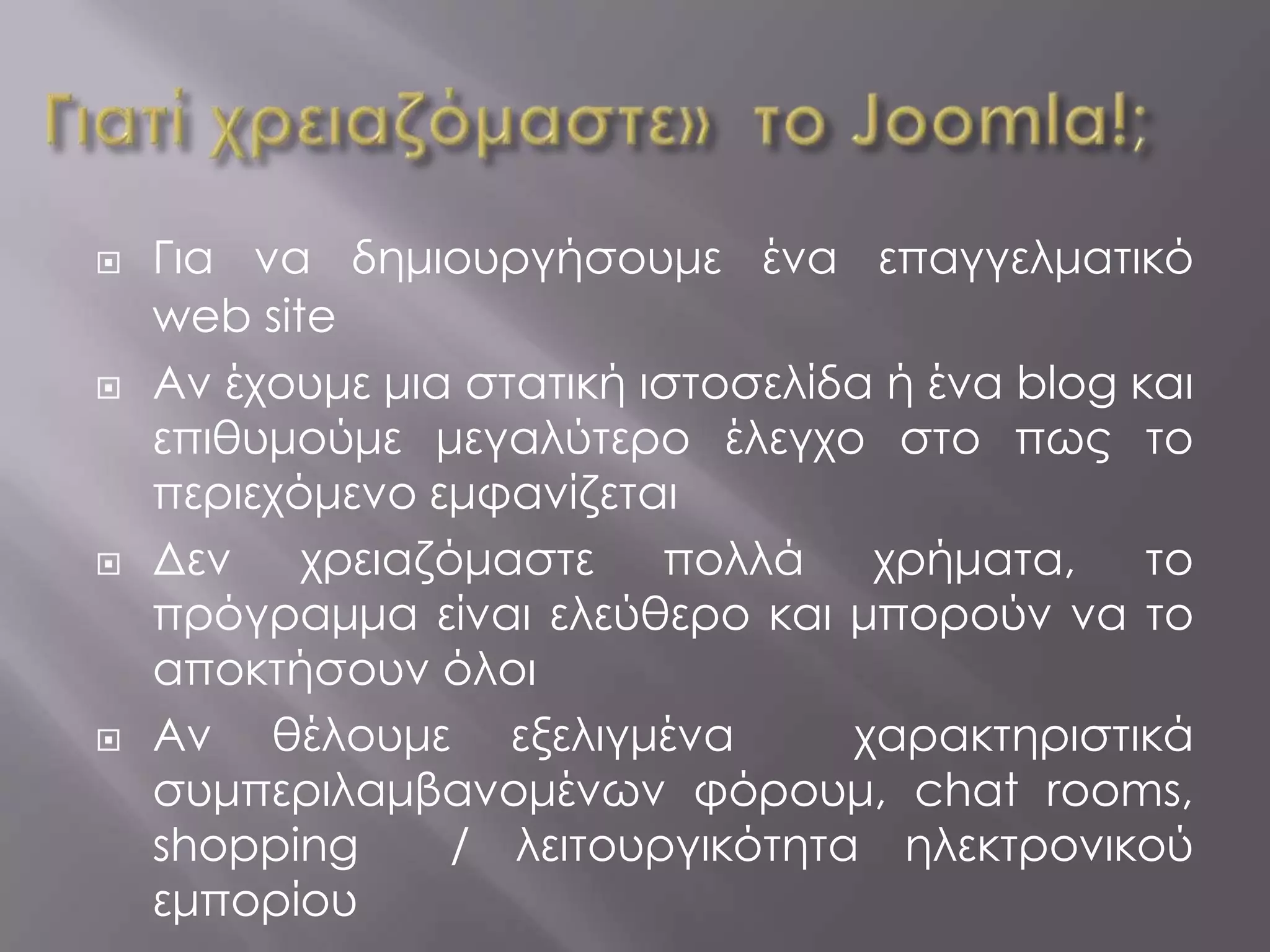    Για να δημιουργήσουμε ένα επαγγελματικό
    web site
   Αν έχουμε μια στατική ιστοσελίδα ή ένα blog και
    επιθυμούμε μεγαλύτερο έλεγχο στο πως το
    περιεχόμενο εμφανίζεται
   Δεν    χρειαζόμαστε    πολλά    χρήματα,     το
    πρόγραμμα είναι ελεύθερο και μπορούν να το
    αποκτήσουν όλοι
   Αν θέλουμε εξελιγμένα          χαρακτηριστικά
    συμπεριλαμβανομένων φόρουμ, chat rooms,
    shopping      / λειτουργικότητα ηλεκτρονικού
    εμπορίου
 