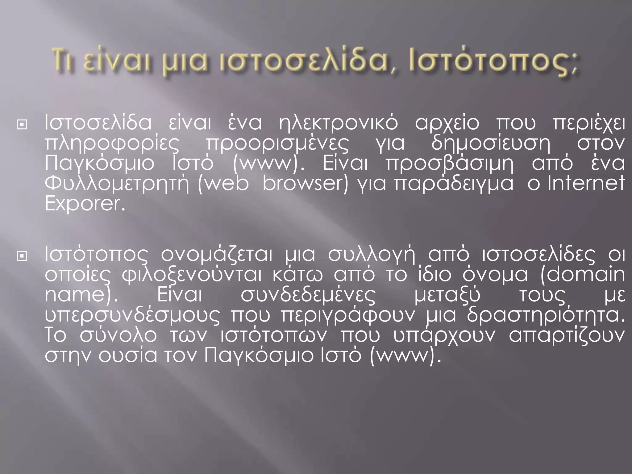    Ιστοσελίδα είναι ένα ηλεκτρονικό αρχείο που περιέχει
    πληροφορίες προορισμένες για δημοσίευση στον
    Παγκόσμιο Ιστό (www). Είναι προσβάσιμη από ένα
    Φυλλομετρητή (web browser) για παράδειγμα ο Internet
    Exporer.

   Ιστότοπος ονομάζεται μια συλλογή από ιστοσελίδες οι
    οποίες φιλοξενούνται κάτω από το ίδιο όνομα (domain
    name).    Είναι   συνδεδεμένες   μεταξύ   τους   με
    υπερσυνδέσμους που περιγράφουν μια δραστηριότητα.
    Το σύνολο των ιστότοπων που υπάρχουν απαρτίζουν
    στην ουσία τον Παγκόσμιο Ιστό (www).
 