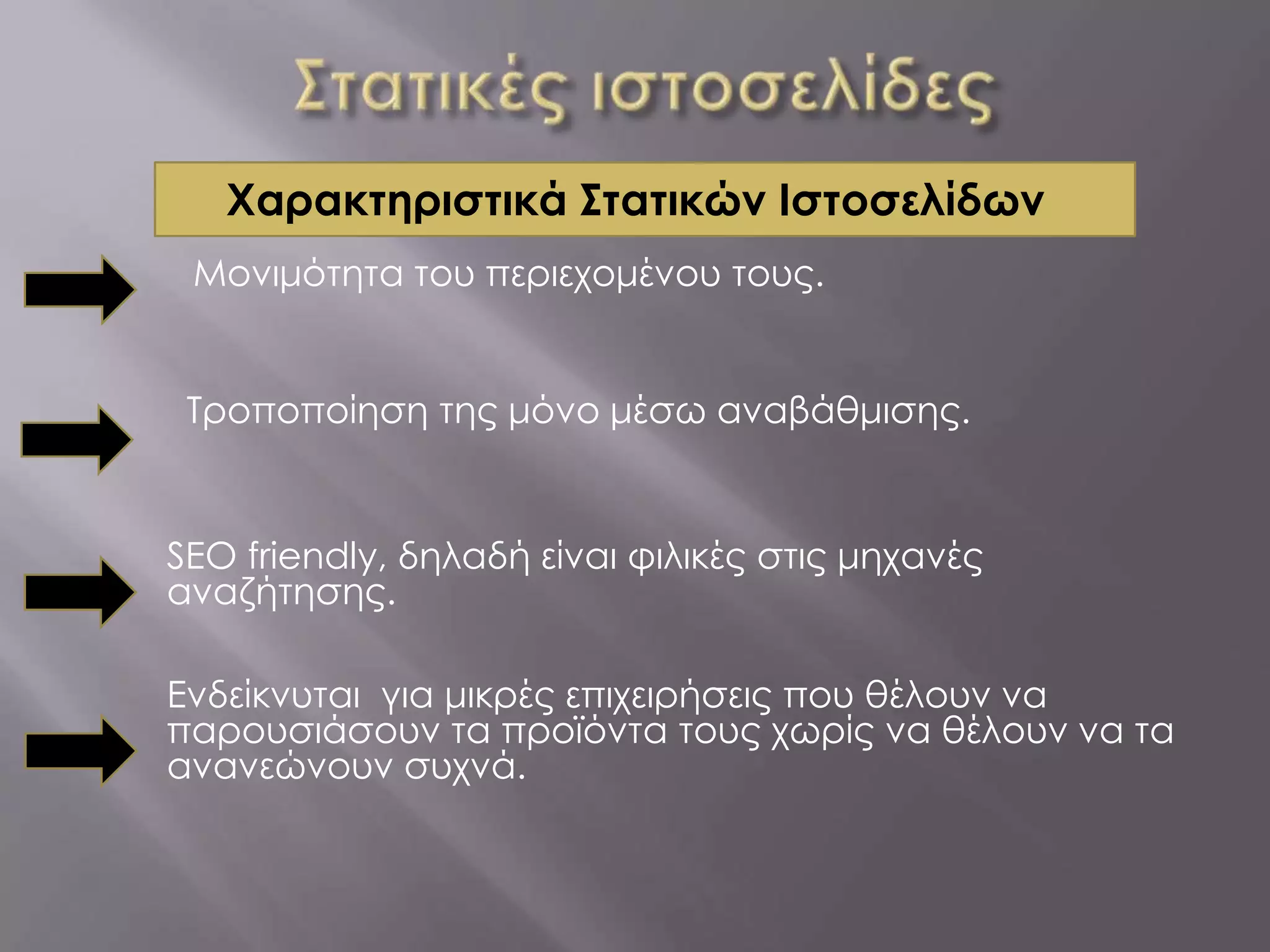 Χαρακτηριστικά Στατικών Ιστοσελίδων
 Μονιμότητα του περιεχομένου τους.


 Τροποποίηση της μόνο μέσω αναβάθμισης.


SEO friendly, δηλαδή είναι φιλικές στις μηχανές
αναζήτησης.

Ενδείκνυται για μικρές επιχειρήσεις που θέλουν να
παρουσιάσουν τα προϊόντα τους χωρίς να θέλουν να τα
ανανεώνουν συχνά.
 