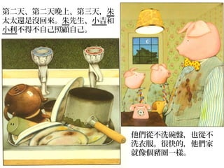 第二天、第二天晚上、第三天，朱
太太還是沒回來。朱先生、小吉和
小利不得不自己照顧自己。




                  他們從不洗碗盤，也從不
                  洗衣服。很快的，他們家
                  就像個豬圈一樣。
 