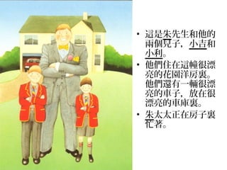 • 這是朱先生和他的
  兩個兒子，小吉和
  小利。
• 他們住在這幢很漂
  亮的花園洋房裏。
  他們還有一輛很漂
  亮的車子，放在很
  漂亮的車庫裏。
• 朱太太正在房子裏
  忙著。
 