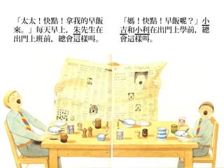 「太太！快點！拿我的早飯   「媽！快點！早飯呢？」小
來。」每天早上，朱先生在   吉和小利在出門上學前，總
出門上班前，總會這樣叫。   會這樣叫。
 