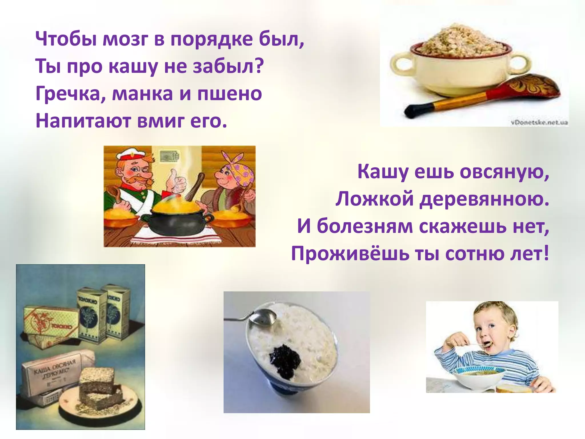 Чтобы мозг в порядке был,
Ты про кашу не забыл?
Гречка, манка и пшено
Напитают вмиг его.

                             Кашу ешь овсяную,
                           Ложкой деревянною.
                       И болезням скажешь нет,
                       Проживёшь ты сотню лет!
 