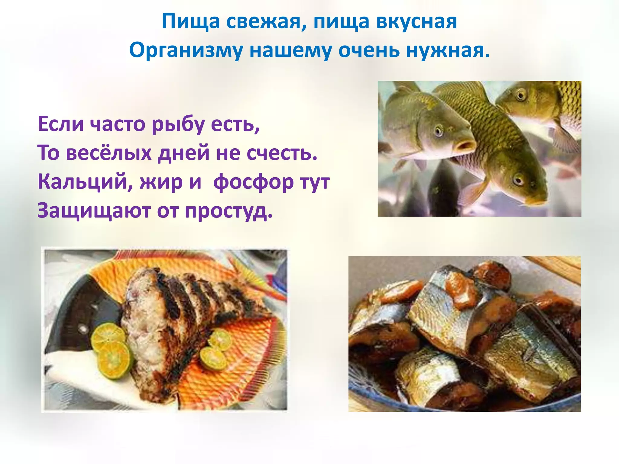 Пища свежая, пища вкусная
        Организму нашему очень нужная.


Если часто рыбу есть,
То весёлых дней не счесть.
Кальций, жир и фосфор тут
Защищают от простуд.
 