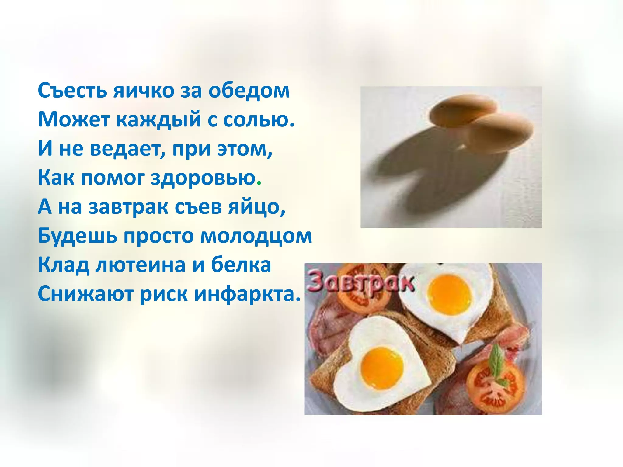 Съесть яичко за обедом
Может каждый с солью.
И не ведает, при этом,
Как помог здоровью.
А на завтрак съев яйцо,
Будешь просто молодцом
Клад лютеина и белка
Снижают риск инфаркта.
 